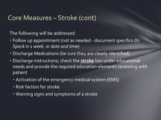 Core Measures – Stroke (cont)

The following will be addressed
• Follow up appointment (not as needed - document specifics Dr.
  Spock in 1 week, or date and time)
• Discharge Medications (be sure they are clearly identified)
• Discharge instructions; check the stroke box under educational
  needs and provide the required education elements reviewing with
  patient
  • Activation of the emergency medical system (EMS)
  • Risk factors for stroke
  • Warning signs and symptoms of a stroke
 