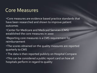 Core Measures
Core measures are evidence based practice standards that
have been researched and shown to improve patient
outcomes
Center for Medicare and Medicaid Services (CMS)
established the core measures in 2000
Reporting core measures is a CMS requirement for
reimbursement
The scores obtained on the quality measures are reported
quarterly to CMS
 The data is then reported publicly on Hospital Compare
This can be considered a public report card on how all
hospitals perform in regard to quality
 