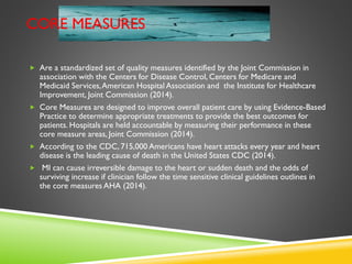 CORE MEASURES
 Are a standardized set of quality measures identified by the Joint Commission in
association with the Centers for Disease Control, Centers for Medicare and
Medicaid Services,American Hospital Association and the Institute for Healthcare
Improvement, Joint Commission (2014).
 Core Measures are designed to improve overall patient care by using Evidence-Based
Practice to determine appropriate treatments to provide the best outcomes for
patients. Hospitals are held accountable by measuring their performance in these
core measure areas, Joint Commission (2014).
 According to the CDC, 715,000 Americans have heart attacks every year and heart
disease is the leading cause of death in the United States CDC (2014).
 MI can cause irreversible damage to the heart or sudden death and the odds of
surviving increase if clinician follow the time sensitive clinical guidelines outlines in
the core measures AHA (2014).
 