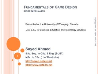 FUNDAMENTALS OF GAME DESIGN
CORE MECHANICS
Sayed Ahmed
BSc. Eng. in CSc. & Eng. (BUET)
MSc. in CSc. (U of Manitoba)
http://sayed.justetc.net
http://www.justETC.net
sayed@justetc.netWww.JustETC.net
Presented at the University of Winnipeg, Canada
Just E.T.C for Business, Education, and Technology Solutions
1
 