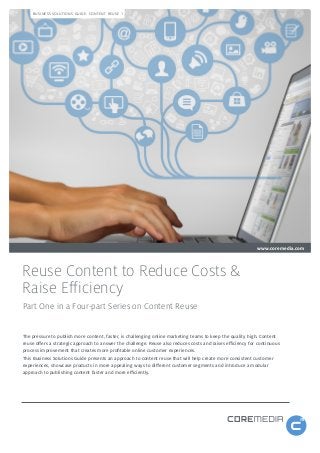 BUSINESS SOLUTIONS GUIDE: CONTENT REUSE 1

www.coremedia.com

Reuse Content to Reduce Costs &
Raise Efficiency
Part One in a Four-part Series on Content Reuse
The pressure to publish more content, faster, is challenging online marketing teams to keep the quality high. Content
reuse offers a strategic approach to answer the challenge. Reuse also reduces costs and raises efficiency for continuous
process improvement that creates more profitable online customer experiences.
This Business Solutions Guide presents an approach to content reuse that will help create more consistent customer
experiences, showcase products in more appealing ways to different customer segments and introduce a modular
approach to publishing content faster and more efficiently.

 
