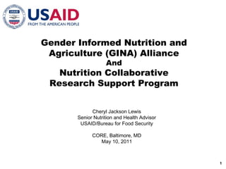 Gender Informed Nutrition and Agriculture (GINA) Alliance And Nutrition Collaborative Research Support Program Cheryl Jackson Lewis Senior Nutrition and Health Advisor USAID/Bureau for Food Security CORE, Baltimore, MD May 10, 2011 1 