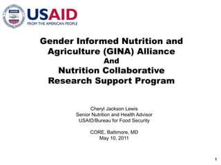 Gender Informed Nutrition and Agriculture (GINA) Alliance And Nutrition Collaborative Research Support Program Cheryl Jackson Lewis Senior Nutrition and Health Advisor USAID/Bureau for Food Security CORE, Baltimore, MD May 10, 2011 1 