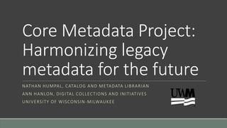 Core Metadata Project:
Harmonizing legacy
metadata for the future
NATHAN HUMPAL, CATALOG AND METADATA LIBRARIAN
ANN HANLON, DIGITAL COLLECTIONS AND INITIATIVES
UNIVERSITY OF WISCONSIN-MILWAUKEE
 