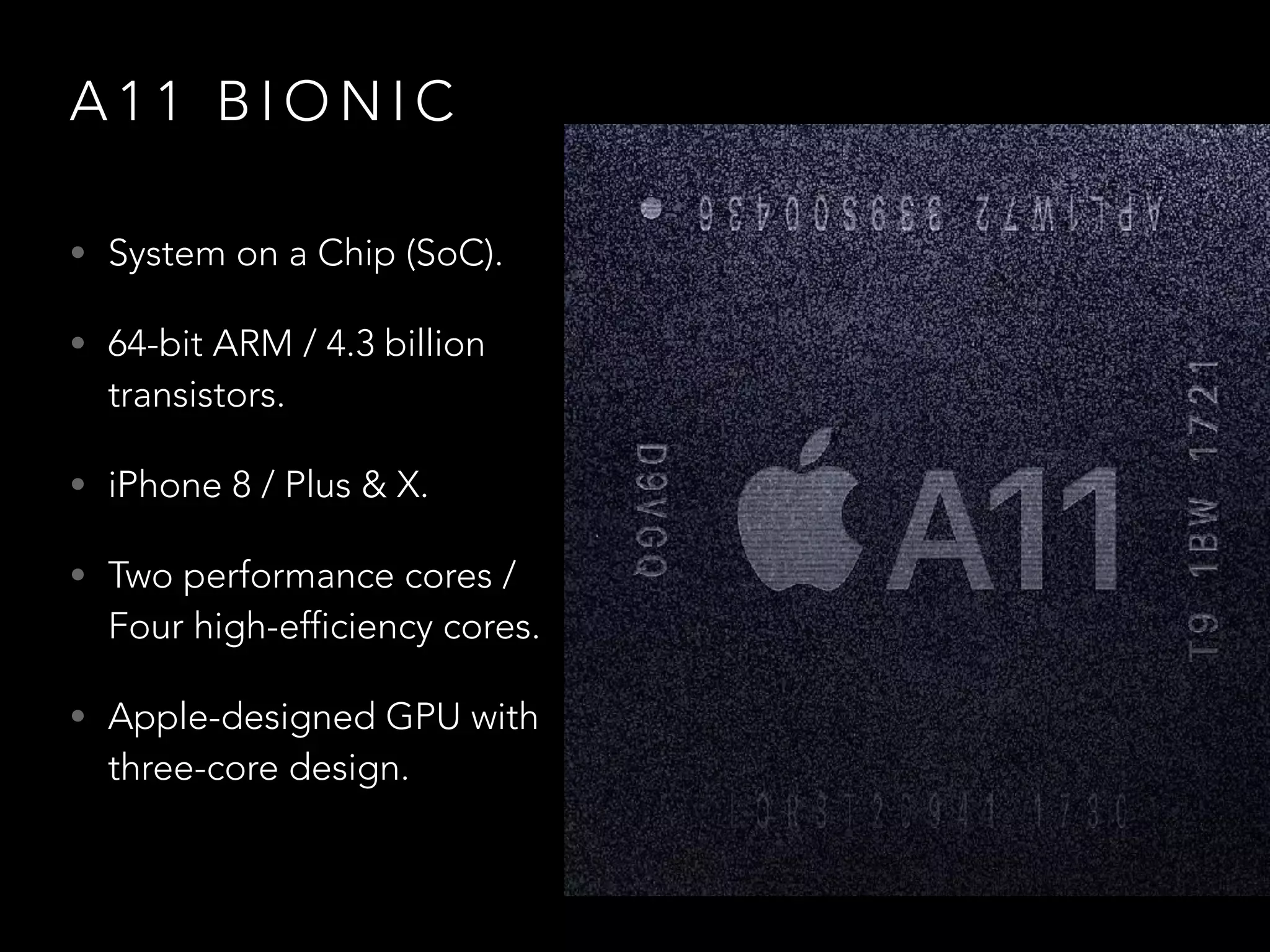 A 1 1 B I O N I C
• System on a Chip (SoC).
• 64-bit ARM / 4.3 billion
transistors.
• iPhone 8 / Plus & X.
• Two performance cores /
Four high-efficiency cores.
• Apple-designed GPU with
three-core design.
 