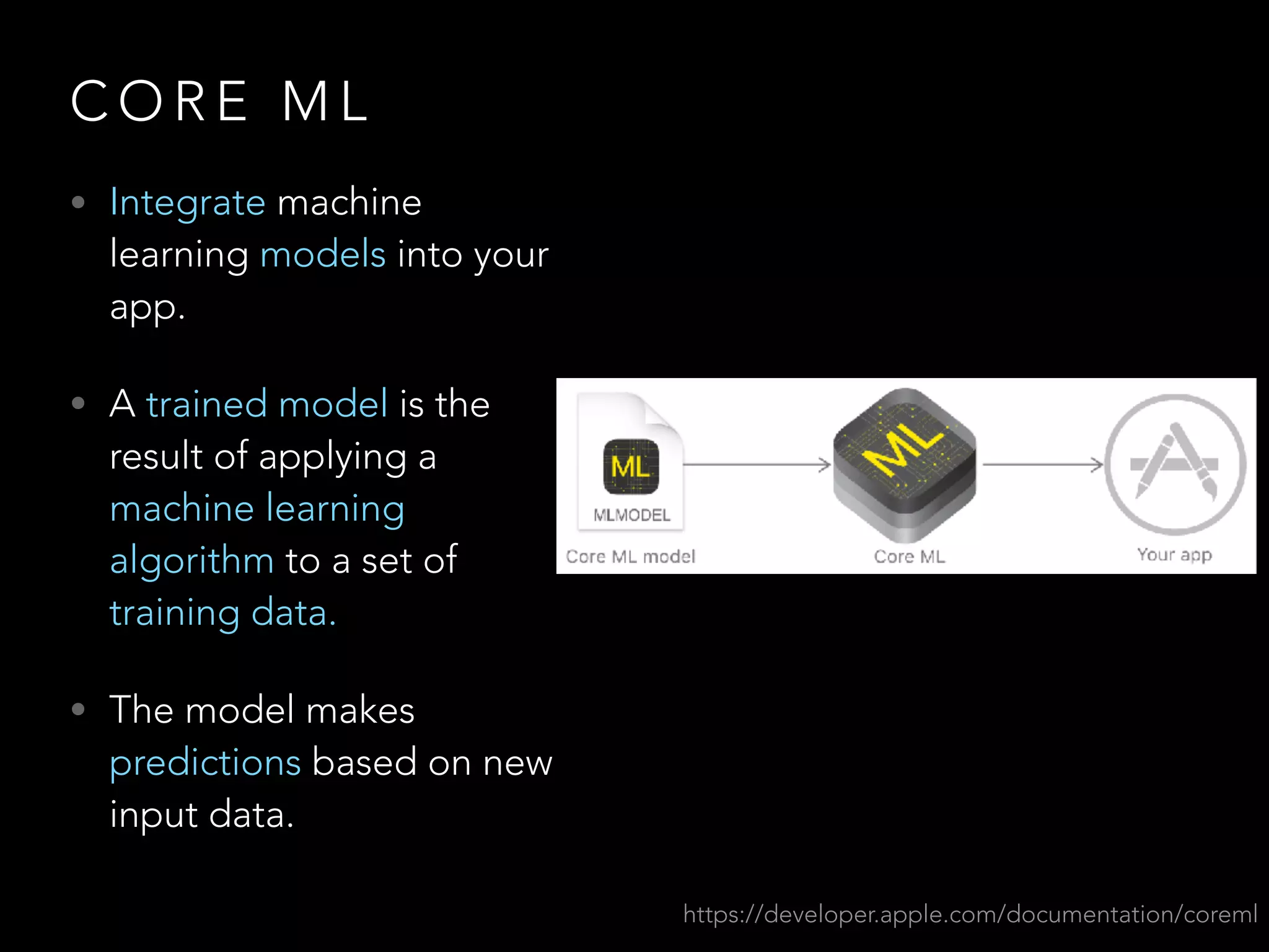 C O R E M L
• Integrate machine
learning models into your
app.
• A trained model is the
result of applying a
machine learning
algorithm to a set of
training data.
• The model makes
predictions based on new
input data.
https://developer.apple.com/documentation/coreml
 