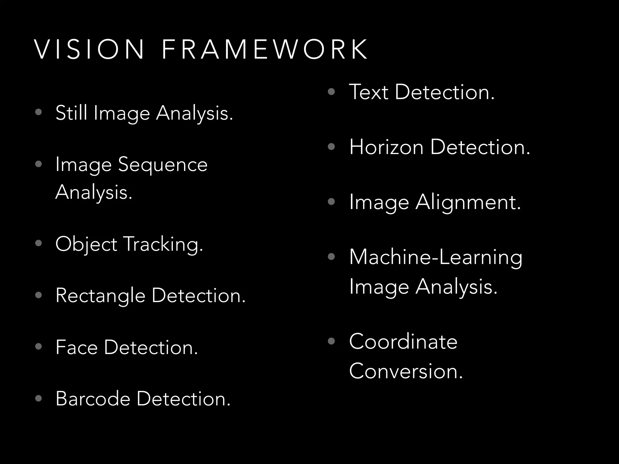 V I S I O N F R A M E W O R K
• Still Image Analysis.
• Image Sequence
Analysis.
• Object Tracking.
• Rectangle Detection.
• Face Detection.
• Barcode Detection.
• Text Detection.
• Horizon Detection.
• Image Alignment.
• Machine-Learning
Image Analysis.
• Coordinate
Conversion.
 
