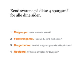 Kend svarene på disse 4 spørgsmål
for alle dine sider.
1. Målgruppe. Hvem er denne side til?
2. Forretningsmål. Hvad vil du opnå med siden?
3. Brugerbehov. Hvad vil brugeren gøre eller vide på siden?
4. Nøgleord. Hvilke ord er vigtige for brugeren?
 