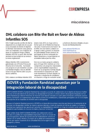 10
miscelánea
1100
ISOVER y Fundación Randstad apuestan por la
integración laboral de la discapacidad
SAINT-GOBAIN ISOVER y Fundación Randstad han renovado su acuerdo de colaboración con el objetivo de favorecer facilitar
el acceso al mercado laboral de las personas con discapacidad. El acuerdo se enmarca dentro del programa Integrados de Fun-
dación Randstad que elaboran itinerarios de inserción socio-laboral centrados en cuatro pilares: formación, orientación, asesora-
miento y formación. Las organizaciones desarrollarán acciones de sensibilización y voluntariado participativo con el ﬁn de ampliar
la perspectiva de los empleados de ISOVER sobre la discapacidad.
Así pues, la Fundación Randstad asesorará a ISOVER en el desarrollo de acciones concretas para favorecer la autonomía de las
personas con discapacidad y facilitar las mejores opciones laborales a través de la gestión de ofertas de empleo. La Fundación
Randstad una organización que apuesta por aumentar la empleabilidad de colectivos en riesgo de exclusión social, conseguir la
igualdad de oportunidades en el acceso al empleo y favorecer la inserción.
Según señalan desde SAINT-GOBAIN ISOVER, esta colaboración está en-
marcada en su política de responsabilidad empresarial y está en el corazón de
sus preocupaciones, además de la protección del medioambiente externo en
relación con el cambio climático y la mejora de la calidad del medioambiente
interno, que supone el aumento de la comodidad física de los lugares en que
trabajamos y vivimos.
www.isover.es www.randstad.es
DHL colabora con Bite the Bait en favor de Aldeas
Infan les SOS
DHL Freight acuerda con Bite the Bait la
adquisición de un amplio lote de sus pul-
seras artesanales de diseño. El objetivo
es distribuir internamente estas pulseras
entre sus empleados, con el objetivo de
donar la recaudación íntegra a Aldeas
Infantiles SOS. Por su parte, Bite the Bait
destinará un porcentaje de sus ventas a
la misma organización.
Aldeas Infantiles SOS, recientemente
galardonada con el Premio Princesa de
Asturias de la Concordia, ha incluido
este proyecto en una newsletter cercana
a la Navidad, dirigida a más de 200.000
socios en la que informa sobre sus pro-
ductos solidarios.
DHL colabora con Aldeas Infantiles SOS
desde el año 2013, en el que entró a
formar parte de la Plataforma Empresa-
rial como “Constructores de Futuro” de
la ONG. De esta manera, colabora en
el apoyo a niños y jóvenes en situación
de vulnerabilidad. Desde entonces, ha
participado de forma continuada me-
diante donaciones y su participación en
actividades lúdicas para los niños.
Este no es el único proyecto solidario,
pues el Grupo DHL mantiene un ﬁrme
compromiso con proyectos relacionados
con la responsabilidad corporativa a
través de sus programas GoHelp (Ayuda
internacional en situaciones de catás-
trofe humanitaria), GoTeach (Ayuda a la
educación e integración de estudiantes
en situación o riesgo de exclusión social)
y GoGreen (Acciones dirigidas a la pro-
tección del Medioambiente).
www.aldeasinfantiles.es
www.bitethebait.es
www.aldeasinfantiles.es
 