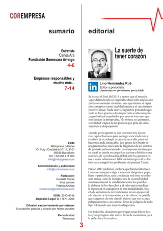 3
Se acerca el final del 2016 y vemos que el mundo
sigue defendiendo su imparable desarrollo impulsado
por las economías creativas, esas que tienen se rigen
por conceptos como la globalización y el crecimiento
positivo anual. Nada nuevo. Seguimos pensando que
todo va bien gracias a los importantes esfuerzos pro-
pagandísticos impulsados por opacos intereses que
nos limitan la perspectiva. No vemos, ni queremos,
la realidad trágica de un planeta que grita de tanta
injusticia y despropósito.
Lo más preocupante es que tenemos hoy día un
rico capital humano para corregir esta tendencia y
también la tecnología necesaria para ello, pero no
hacemos nada destacable. Los gestos de Onegés se
apagan muchas veces ante la fragilidad de un sistema
de protesta subvencionado. Las empresas sienten que
su papel se queda en pequeñas acciones debido a una
ausencia de coordinación global ante los grandes re-
tos y todos echamos en falta un liderazgo real y efec-
tivo para arreglar los problemas del planeta Tierra.
Para el 2017 pedimos cordura, que buena falta hace.
Comencemos por exigir a nuestros dirigentes, popu-
listas o partidistas, una conciencia real muy sensible
ante temas como la inmigración, la sostenibilidad
medioambiental, la solidaridad entre los pueblos,
la defensa de los derechos y el valor para erradicar
la injusticia en cualquiera de sus modalidades. Si a
ello le sumamos la reivindicación de un apoyo real
a la ciencia, a la innovación y a la cultura, es posible
que salgamos de este círculo vicioso que nos acerca
peligrosamente a un camino lleno de peligros de todo
tipo. El mundo nos necesita despiertos.
Por todo ello, deseamos que tengan unas felices fies-
tas y un próspero año nuevo lleno de momentos para
la reflexión y la cordura.
editorialsumario
Lino Hernández Rué
Editor y periodista
Licenciado en periodismo por la UAB
La suerte de
tener corazón
Edita
Mibizpress Editorial
C/ Puig i Cadafalch Nº 11, 3º-2ª
08035 Barcelona
Tel: +34 606 211 900
info@mibizpress.com
Administración y publicidad
info@corempresa.com
Redacción
Guiselle Flores
Irina Jamois
Patricia Muñoz
redaccion@corempresa.com
ISSN: 2013-8148
Depósito Legal: B-41574-2008
Difusión exclusivamente por Internet
Suscripción gratuita y acceso por redes sociales
Periodicidad
Trimestral
Entrevista
Carlos Ara
Fundación Somosara Arraigo
4-6
Empresas responsables y
mucho más...
7-14
 