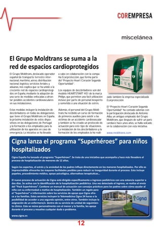 12
miscelánea
11112222
Cigna lanza el programa “Superhéroes” para niños
hospitalizados
Cigna España ha lanzado el programa “Superhéroes”. Se trata de una inicia va que acompaña y hace más llevadero el
proceso de hospitalización de menores de 12 años.
Según los expertos, el estrés y la ansiedad de los padres inﬂuye directamente en los menores hospitalizados. Por ello es
imprescindible ofrecerles las mayores facilidades posibles para reducir su inseguridad durante el proceso. Esto incluye
papeleo, procedimiento médico, apoyo psicológico, alterna vas terapéu cas…
El nuevo proceso de actuación de Cigna está dirigido especíﬁcamente a ingresos pediátricos con una estancia superior a
dos días. Se ac va con la iden ﬁcación de la hospitalización pediátrica. Una vez detectado el ingreso, se realiza el envío
del “Pack Superhéroes”. Con ene un manual de actuación con consejos prác cos para los padres sobre cómo ayudar al
niño con su enfermedad o mo vo de hospitalización. También un regalo para
el “Superhéroe” e información sobre los servicios de apoyo que Cigna ofre-
ce a las familias. Estos servicios incluyen la Telemedicina Cigna 24 horas o la
posibilidad de acceder a una segunda opinión, entre otros. También incluye la
asignación de un enfermero/a dentro de su servicio de unidad de seguimien-
to clínico. Este se reúne personalmente con el menor y la familia, les apoya
durante el proceso y resuelve cualquier duda o problema.
www.cigna.es
El Grupo Moldtrans se suma a la
red de espacios cardioprotegidos
El Grupo Moldtrans, destacado operador
español de transporte terrestre inter-
nacional, marítimo, aéreo, distribución
nacional, logística, servicios feriales y
aduanas, nos explica que se ha unido a la
creciente red de espacios cardioprotegi-
dos en España, mediante la adopción de
una serie de medidas enfocadas a afron-
tar posibles accidentes cardiovasculares
en sus instalaciones.
Estas medidas incluyen la instalación de
desﬁbriladores en todas las delegaciones
que tiene el Grupo Moldtrans en España,
la próxima instalación de estos dispo-
sitivos en las delegaciones de Portugal
y la formación a los empleados para la
utilización de los aparatos en caso de
emergencia. La iniciativa se ha llevado
a cabo en colaboración con la compa-
ñía Ecarprotección, que forma parte
del “Proyecto Heart Corazón Segunda
Oportunidad”.
Los equipos de desﬁbriladores son del
modelo HEARTSTART HS1 de la marca
Philips, que permiten una fácil utilización
incluso por parte de personal inexperto
y sometido a una situación de estrés.
Además, el personal del Grupo Mold-
trans ha recibido un curso de formación
de primeros auxilios para asistir a las
víctimas de un accidente cardiovascular
y también se ha creado un protocolo de
actuación para este tipo de situaciones.
La instalación de los desﬁbriladores y la
formación de los empleados la ha reali-
zado también la empresa especializada
Ecarprotección.
El “Proyecto Heart Corazón Segunda
Oportunidad” ha contado además con
la participación destacada de Antonio
Alba, un antiguo empleado del Grupo
Moldtrans, que después de sufrir un paro
cardíaco hace unos años, se halla volcado
en la colaboración con esta iniciativa.
www.moldtrans.com
 