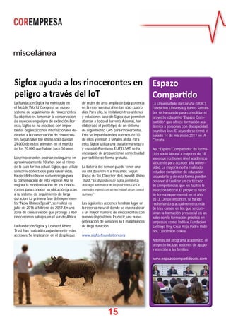 15
Sigfox ayuda a los rinocerontes en
peligro a través del IoT
La Fundación Sigfox ha mostrado en
el Mobile World Congress un nuevo
sistema de seguimiento de rinocerontes.
Su objetivo es fomentar la conservación
de especies en peligro de extinción. Por
esto, Sigfox se ha asociado con impor-
tantes organizaciones internacionales de-
dicadas a la conservación de rinoceron-
tes. Según Save the Rhino, sólo quedan
29.000 de estos animales en el mundo
de los 70.000 que habían hace 50 años.
Los rinocerontes podrían extinguirse en
aproximadamente 10 años por el ritmo
de la caza furtiva actual. Sigfox, que utiliza
sensores conectados para salvar vidas,
ha decidido ofrecer su tecnología para
la conservación de esta especie.Así, se
mejora la monitorización de los rinoce-
rontes para conocer su ubicación gracias
a su sistema de seguimiento de larga
duración. La primera fase del experimen-
to,“Now Rhinos Speak”, se realizó en
julio de 2016 a febrero de 2017. En una
zona de conservación que protege a 450
rinocerontes salvajes en el sur de África.
La Fundación Sigfox y Lowveld Rhino
Trust han realizado conjuntamente estas
acciones. Se implicaron en el despliegue
de redes de área amplia de baja potencia
en la reserva natural en tan sólo cuatro
días. Para ello, se instalaron tres antenas
y estaciones base de Sigfox que permiten
abarcar a todo el terreno.Además, han
elaborado el prototipo de un sistema
de seguimiento GPS para rinocerontes.
Éste se implanta en los cuernos de 10
de ellos y envían 3 señales al día. Para
esto, Sigfox utiliza una plataforma segura
y especial.Asimismo, EUTELSAT, se ha
encargado de proporcionar conectividad
por satélite de forma gratuita.
La batería del sensor puede tener una
vía útil de entre 1 a tres años. Según
Raoul du Toi, Director de Lowveld Rhino
Trust,“los dispositivos de Sigfox permiten la
descarga automática de las posiciones GPS a
intervalos especíﬁcos sin necesidad de un control
humano.”
Las siguientes acciones tendrán lugar en
la reserva natural, donde se espera dotar
a un mayor número de rinocerontes con
nuevos dispositivos. Es decir, una nueva
generación de sensores IoT inalámbricos
de larga duración.
www.sigfoxfoundation.org
La Universidade da Coruña (UDC),
Fundación Universia y Banco Santan-
der se han unido para consolidar el
proyecto educativo “Espazo Com-
partido” que ofrece formación aca-
démica a personas con discapacidad
cognitiva leve. El acuerdo se ﬁrmó el
pasado 14 de marzo de 2017 en A
Coruña.
Así,“Espazo Compartido” da forma-
ción socio laboral a mayores de 18
años que no tienen nivel académico
suﬁciente para acceder a la univer-
sidad. La mayoría no ha realizado
estudios completos de educación
secundaria, y de esta forma pueden
obtener al ﬁnalizar un certiﬁcado
de competencias que les facilite la
inserción laboral. El proyecto nació
de forma experimental en el año
2013. Desde entonces, se ha ido
rediseñando y actualmente consta
de tres cursos en los que se com-
binan la formación presencial en las
aulas con la formación práctica en
empresas, como Inditex, Fundación
Santiago Rey, Cruz Roja, Padre Rubi-
nos, Decathlon o Ikea.
Además del programa académico, el
proyecto incluye sesiones de apoyo
y atención a las familias.
www.espazocompartidoudc.com
Espazo
Compar do
miscelánea
1155
 