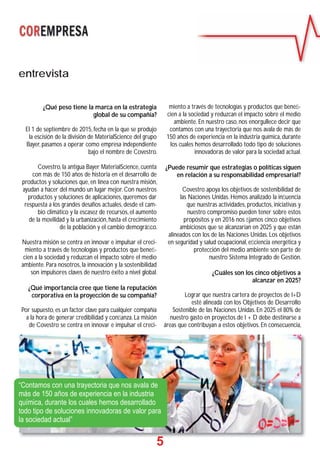 5
entrevista
¿Qué peso tiene la marca en la estrategia
global de su compañía?
El 1 de septiembre de 2015, fecha en la que se produjo
la escisión de la división de MaterialScience del grupo
Bayer, pasamos a operar como empresa independiente
bajo el nombre de Covestro.
Covestro, la antigua Bayer MaterialScience, cuenta
con más de 150 años de historia en el desarrollo de
productos y soluciones que, en línea con nuestra misión,
ayudan a hacer del mundo un lugar mejor. Con nuestros
productos y soluciones de aplicaciones, queremos dar
respuesta a los grandes desafíos actuales, desde el cam-
bio climático y la escasez de recursos, el aumento
de la movilidad y la urbanización, hasta el crecimiento
de la población y el cambio demográﬁco.
Nuestra misión se centra en innovar e impulsar el creci-
miento a través de tecnologías y productos que beneﬁ-
cien a la sociedad y reduzcan el impacto sobre el medio
ambiente. Para nosotros, la innovación y la sostenibilidad
son impulsores claves de nuestro éxito a nivel global.
¿Qué importancia cree que tiene la reputación
corporativa en la proyección de su compañía?
Por supuesto, es un factor clave para cualquier compañía
a la hora de generar credibilidad y conﬁanza. La misión
de Covestro se centra en innovar e impulsar el creci-
miento a través de tecnologías y productos que beneﬁ-
cien a la sociedad y reduzcan el impacto sobre el medio
ambiente. En nuestro caso, nos enorgullece decir que
contamos con una trayectoria que nos avala de más de
150 años de experiencia en la industria química, durante
los cuales hemos desarrollado todo tipo de soluciones
innovadoras de valor para la sociedad actual.
¿Puede resumir que estrategias o políticas siguen
en relación a su responsabilidad empresarial?
Covestro apoya los objetivos de sostenibilidad de
las Naciones Unidas. Hemos analizado la inﬂuencia
que nuestras actividades, productos, iniciativas y
nuestro compromiso pueden tener sobre estos
propósitos y en 2016 nos ﬁjamos cinco objetivos
ambiciosos que se alcanzarían en 2025 y que están
alineados con los de las Naciones Unidas. Los objetivos
en seguridad y salud ocupacional, eﬁciencia energética y
protección del medio ambiente son parte de
nuestro Sistema Integrado de Gestión.
¿Cuáles son los cinco objetivos a
alcanzar en 2025?
Lograr que nuestra cartera de proyectos de I+D
esté alineada con los Objetivos de Desarrollo
Sostenible de las Naciones Unidas. En 2025 el 80% de
nuestro gasto en proyectos de I + D debe destinarse a
áreas que contribuyan a estos objetivos. En consecuencia,
55
“Contamos con una trayectoria que nos avala de
más de 150 años de experiencia en la industria
química, durante los cuales hemos desarrollado
todo tipo de soluciones innovadoras de valor para
la sociedad actual”
 