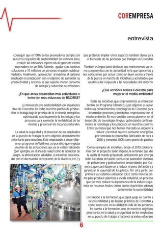 6
que pretende ampliar otros aspectos también claves para
el bienestar de las personas que trabajan en Covestro.
También es importante destacar que mantenemos un ﬁr-
me compromiso con la comunidad en la que operamos y
nos esforzamos por actuar como un buen vecino a través
de la puesta en marcha de iniciativas y actividades que
ayuden a dar respuesta a las necesidades del entorno.
¿Qué acciones realiza Covestro para
mejorar el medio ambiente?
Todas las iniciativas que emprendemos se enmarcan
dentro del Programa Climático, cuyo objetivo es aunar
todos los conocimientos tecnológicos de Covestro para
desarrollar procesos y productos respetuosos con el
medio ambiente. En este sentido, somos pioneros en el
desarrollo de tecnologías limpias, optimizando continua-
mente la tecnología y los procesos en nuestros centros.
Entre las metas que nos hemos marcado se encuentra
reducir a la mitad nuestro consumo energético
por tonelada de productos fabricados de cara a
2030 y tomando 2005 como punto de partida.
Como ejemplos de iniciativas, desde el 2010 colabora-
mos con el proyecto Solar Impulse, la aeronave que dio
la vuelta al mundo propulsada únicamente por energía
solar. La cabina del avión cuenta con avanzados sistemas
de poliuretano y policarbonato desarrollados por Co-
vestro, que contribuyeron a reducir el peso del avión y a
garantizar la seguridad de los pilotos. Por otra parte, por
primera vez estamos utilizando CO2 como materia pri-
ma para producir plásticos a escala industrial, un proceso
que permite reducir la dependencia de la industria quí-
mica en recursos fósiles ﬁnitos como el petróleo además
de fomentar la sostenibilidad.
En relación a la formación, qué papel juega en cuanto a
la sostenibilidad y las buenas prácticas de Covestro y
cómo repercute en la calidad de vida de las personas.
En cuanto a la formación, uno de nuestros objetivos
prioritarios es la salud y la seguridad de los empleados
en su puesto de trabajo y hacemos grandes esfuerzos
entrevista
conseguir que el 100% de los proveedores cumpla con
nuestros requisitos de sostenibilidad. En la misma línea,
reducir las emisiones especíﬁcas de gases de efecto
invernadero en un 50%.Además, ayudar con nuestras
soluciones a 10 millones de personas en países subdesa-
rrollados. Finalmente, aprovechar al máximo el carbono
empleado en producción con el objetivo de aumentar su
productividad y retorno, lo que supone menor consumo
de energía y reducción de emisiones.
¿En qué áreas desarrollan más actividades e
invierten más esfuerzos de RSC/RSE?
La innovación y la sostenibilidad son impulsores
clave de Covestro. En todas nuestras plantas de produc-
ción se trabaja bajo la premisa de la eﬁciencia energética,
optimizando continuamente la tecnología y los
procesos para aumentar la rentabilidad de las
mismas y preservar los recursos naturales.
La salud, la seguridad y el bienestar de los empleados
en su puesto de trabajo es otro objetivo absolutamente
prioritario para nosotros. Está empezando a desarrollar-
se un programa deWellness corporativo que engloba
muchas de las actuaciones que ya se están realizando
(por ejemplo, en el área de salud como la donación de
sangre, la alimentación saludable, o iniciativas relaciona-
das con el día mundial del corazón, de la diabetes, etc.) y
66
 