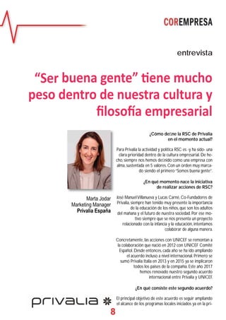 8
¿Cómo deﬁne la RSC de Privalia
en el momento actual?
Para Privalia la actividad y política RSC es -y ha sido- una
clara prioridad dentro de la cultura empresarial. De he-
cho, siempre nos hemos deﬁnido como una empresa con
alma, sustentada en 5 valores. Con un orden muy marca-
do siendo el primero “Somos buena gente”.
¿En qué momento nace la iniciativa
de realizar acciones de RSC?
José ManuelVillanueva y Lucas Carné, Co-Fundadores de
Privalia, siempre han tenido muy presente la importancia
de la educación de los niños, que son los adultos
del mañana y el futuro de nuestra sociedad. Por ese mo-
tivo siempre que se nos presenta un proyecto
relacionado con la infancia y la educación, intentamos
colaborar de alguna manera.
Concretamente, las acciones con UNICEF se remontan a
la colaboración que nació en 2012 con UNICEF Comité
Español. Desde entonces, cada año se ha ido ampliando
el acuerdo incluso a nivel internacional. Primero se
sumó Privalia Italia en 2013 y en 2015 ya se implicaron
todos los países de la compañía. Este año 2017
hemos renovado nuestro segundo acuerdo
internacional entre Privalia y UNICEF.
¿En qué consiste este segundo acuerdo?
El principal objetivo de este acuerdo es seguir ampliando
el alcance de los programas locales iniciados ya en la pri-
entrevista
“Ser buena gente” ene mucho
peso dentro de nuestra cultura y
ﬁloso a empresarial
Marta Jodar
Marketing Manager
Privalia España
 