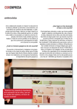 9
entrevista
mera colaboración, basados en mejorar la educación de
la infancia y difundir sus derechos. Concretamente, con
esta alianza nos sentimos aún más implicados -si cabe-
porque queremos llegar a aportar un mayor impacto en
la vida de los niños y niñas, pudiendo generar un cambio
real y visible en la sociedad y en todos los entornos im-
plicados. Del mismo modo, también queremos
implicar a todos los actores posibles en esta alianza, ya
que sin la consciencia y participación de todos,
este acuerdo no sería posible.
¿Cuál es el alcance geográﬁco de este acuerdo?
El acuerdo es internacional, y trabajamos con proyec-
tos locales en los todos los países donde opera Privalia,
que son España, Italia, Brasil y México.Además, también
siempre nos implicamos con emergencias humanitarias,
sin dependencia del punto geográﬁco.
¿Qué logros se han alcanzado
en base a este acuerdo?
El principal logro obtenido es saber que hemos podido
ayudar y seguimos contribuyendo día a día a mejorar
la vida y educación de los niños y las niñas del mundo.
Nos llena de alegría poder decir que durante el primer
acuerdo ya hemos conseguido que en Italia más de
50.000 niños y niñas conozcan sus derechos; en Brasil se
han movilizado 12.500 adolescentes para luchar contra el
abandono escolar prematuro; en México 440 profesores
han recibido formación en lengua indígena para garan-
tizar el acceso a la educación de más de 14.500 niños y
niñas y en España se ha trabajado con las escuelas para
fortaleces las capacidades de la comunidad educativa
para que los derechos de la infancia se conozcan y se fo-
menten en los colegios.Todo esto ha sido posible gracias
a los más de 1.300.000€ que llevamos recaudados entre
9999
“Tenemos muy presente la importancia
de la educación de los niños, que son
los adultos del mañana y el futuro de
nuestra sociedad”
 