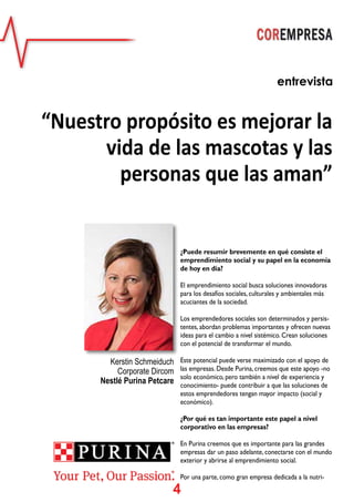 4
¿Puede resumir brevemente en qué consiste el
emprendimiento social y su papel en la economía
de hoy en día?
El emprendimiento social busca soluciones innovadoras
para los desafíos sociales, culturales y ambientales más
acuciantes de la sociedad.
Los emprendedores sociales son determinados y persis-
tentes, abordan problemas importantes y ofrecen nuevas
ideas para el cambio a nivel sistémico. Crean soluciones
con el potencial de transformar el mundo.
Este potencial puede verse maximizado con el apoyo de
las empresas. Desde Purina, creemos que este apoyo -no
solo económico, pero también a nivel de experiencia y
conocimiento- puede contribuir a que las soluciones de
estos emprendedores tengan mayor impacto (social y
económico).
¿Por qué es tan importante este papel a nivel
corporativo en las empresas?
En Purina creemos que es importante para las grandes
empresas dar un paso adelante, conectarse con el mundo
exterior y abrirse al emprendimiento social.
Por una parte, como gran empresa dedicada a la nutri-
entrevista
“Nuestro propósito es mejorar la
vida de las mascotas y las
personas que las aman”
Kerstin Schmeiduch
Corporate Dircom
Nestlé Purina Petcare
 
