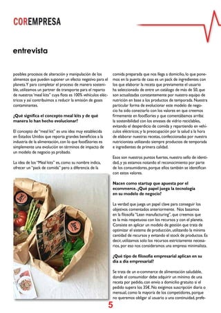 5
entrevista
posibles procesos de alteración y manipulación de los
alimentos que pueden suponer un efecto negativo para el
planeta.Y para completar el proceso de manera sosteni-
ble, utilizamos un partner de transporte para el reparto
de nuestros ‘meal kits” cuya flota es 100% vehículos eléc-
tricos y así contribuimos a reducir la emisión de gases
contaminantes.
¿Qué significa el concepto meal kits y de qué
manera lo han hecho evolucionar?
El concepto de “meal kit” es una idea muy establecida
en Estados Unidos que reporta grandes beneficios a la
industria de la alimentación, con lo que foodStories es
simplemente una evolución en términos de impacto de
un modelo de negocio ya probado.
La idea de los “Meal kits” es, como su nombre indica,
ofrecer un “pack de comida” pero a diferencia de la
comida preparada que nos llega a domicilio, lo que pone-
mos en la puerta de casa es un pack de ingredientes con
los que elaborar la receta que previamente el usuario
ha seleccionado de entre un catálogo de más de 50, que
son actualizadas constantemente por nuestro equipo de
nutrición en base a los productos de temporada. Nuestra
particular forma de evolucionar este modelo de nego-
cio ha sido conectarlo con los valores en que creemos
firmemente en foodSories y que comentábamos arriba:
la sostenibilidad con los envases de vidrio reciclables,
evitando el desperdicio de comida y repartiendo en vehí-
culos eléctricos; y la preocupación por la salud a la hora
de elaborar nuestras recetas, confeccionadas por nuestra
nutricionista utilizando siempre productos de temporada
e ingredientes de primera calidad.
Esos son nuestros puntos fuertes, nuestro sello de identi-
dad, y ya estamos notando el reconocimiento por parte
de los consumidores, porque ellos también se identifican
con estos valores.
Nacen como startup que apuesta por el
ecommerce. ¿Qué papel juega la tecnología
en su modelo de negocio?
La verdad que juega un papel clave para conseguir los
objetivos comentados anteriormente. Nos basamos
en la filosofía “Lean manufacturing”, que creemos que
es la más respetuosa con los recursos y con el planeta.
Consiste en aplicar un modelo de gestión que trata de
optimizar el sistema de producción, utilizando la mínima
cantidad de recursos y evitando el stock de productos. Es
decir, utilizamos solo los recursos estrictamente necesa-
rios, por eso nos consideramos una empresa minimalista.
¿Qué tipo de filosofía empresarial aplican en su
día a día empresarial?
Se trata de un e-commerce de alimentación saludable,
donde el consumidor debe adquirir un mínimo de una
receta por pedido, con envío a domicilio gratuito si el
pedido supera los 35€. No exigimos suscripción diaria o
mensual, como la mayoría de los competidores, porque
no queremos obligar al usuario a una continuidad, prefe-
 