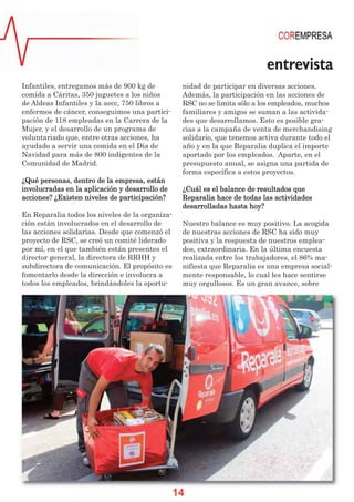 entrevista
Infantiles, entregamos más de 900 kg de           nidad de participar en diversas acciones.
comida a Cáritas, 350 juguetes a los niños        Además, la participación en las acciones de
de Aldeas Infantiles y la aecc, 750 libros a      RSC no se limita sólo a los empleados, muchos
enfermos de cáncer, conseguimos una partici-      familiares y amigos se suman a las activida-
pación de 118 empleadas en la Carrera de la       des que desarrollamos. Esto es posible gra-
Mujer, y el desarrollo de un programa de          cias a la campaña de venta de merchandising
voluntariado que, entre otras acciones, ha        solidario, que tenemos activa durante todo el
ayudado a servir una comida en el Día de          año y en la que Reparalia duplica el importe
Navidad para más de 800 indigentes de la          aportado por los empleados. Aparte, en el
Comunidad de Madrid.                              presupuesto anual, se asigna una partida de
                                                  forma específica a estos proyectos.
¿Qué personas, dentro de la empresa, están
involucradas en la aplicación y desarrollo de     ¿Cuál es el balance de resultados que
acciones? ¿Existen niveles de participación?      Reparalia hace de todas las actividades
                                                  desarrolladas hasta hoy?
En Reparalia todos los niveles de la organiza-
ción están involucrados en el desarrollo de       Nuestro balance es muy positivo. La acogida
las acciones solidarias. Desde que comenzó el     de nuestras acciones de RSC ha sido muy
proyecto de RSC, se creó un comité liderado       positiva y la respuesta de nuestros emplea-
por mí, en el que también están presentes el      dos, extraordinaria. En la última encuesta
director general, la directora de RRHH y          realizada entre los trabajadores, el 86% ma-
subdirectora de comunicación. El propósito es     nifiesta que Reparalia es una empresa social-
fomentarlo desde la dirección e involucra a       mente responsable, lo cual les hace sentirse
todos los empleados, brindándoles la oportu-      muy orgullosos. Es un gran avance, sobre




                                                 14
 