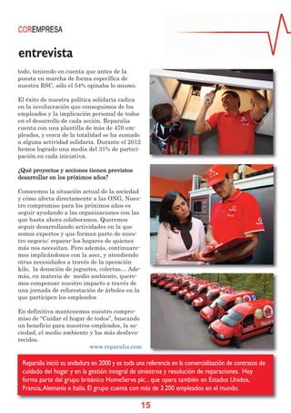 entrevista
todo, teniendo en cuenta que antes de la
puesta en marcha de forma específica de
nuestra RSC, sólo el 54% opinaba lo mismo.

El éxito de nuestra política solidaria radica
en la involucración que conseguimos de los
empleados y la implicación personal de todos
en el desarrollo de cada acción. Reparalia
cuenta con una plantilla de más de 470 em-
pleados, y cerca de la totalidad se ha sumado
a alguna actividad solidaria. Durante el 2012
hemos logrado una media del 31% de partici-
pación en cada iniciativa.

¿Qué proyectos y acciones tienen previstos
desarrollar en los próximos años?

Conocemos la situación actual de la sociedad
y cómo afecta directamente a las ONG, Nues-
tro compromiso para los próximos años es
seguir ayudando a las organizaciones con las
que hasta ahora colaboramos. Queremos
seguir desarrollando actividades en la que
somos expertos y que forman parte de nues-
tro negocio: reparar los hogares de quienes
más nos necesitan. Pero además, continuare-
mos implicándonos con la aecc, y atendiendo
otras necesidades a través de la operación
kilo, la donación de juguetes, colectas… Ade-
más, en materia de medio ambiente, quere-
mos compensar nuestro impacto a través de
una jornada de reforestación de árboles en la
que participen los empleados

En definitiva mantenemos nuestro compro-
miso de “Cuidar el hogar de todos”, buscando
un beneficio para nuestros empleados, la so-
ciedad, el medio ambiente y los más desfavo-
recidos.
                          www.reparalia.com

 Reparalia inició su andadura en 2000 y es toda una referencia en la comercialización de contratos de
 cuidado del hogar y en la gestión integral de siniestros y resolución de reparaciones. Hoy
 forma parte del grupo británico HomeServe plc. , que opera también en Estados Unidos,
 Francia, Alemania e Italia. El grupo cuenta con más de 3.200 empleados en el mundo.

                                                 15
 