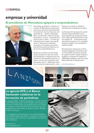 empresas y universidad
El presidente de Mercadona apoyará a emprendedores
                                      Juan Roig, presidente y máximo ac-     dispuesto a residir en Valencia
                                      cionista de Mercadona, promociona      mientras dure el programa de apoyo.
                                      una nueva iniciativa para fomentar
                                      la creación de nuevas empresas y la    La financiación de proyectos puede
                                      aparición de talentos emprende-        alcanzar hasta 200.000 euros y,
                                      dores. La fórmula motora se llama      para aquellos que prosperen, facili-
                                      Lanzadera y es una aceleradora de      tará rondas de financiación de capi-
                                      start up que se ubica en unas ins-     tal semilla. El instrumento para
                                      talaciones que ocupan una superfi-     articular Lanzadera es la compañía
                                      cie de 1.100 metros cuadrados,         Alquería Capital, una sociedad de
                                      cercanas a los campus universita-      capital semilla.
                                      rios la Universitat de Valencia y el
                                      de la Universidad Politécnica.         El empresario valenciano ya lleva
                                                                             tiempo impulsando iniciativas. Así,
                                      El proceso consiste en seleccionar     en el año 2008 constituyó el fondo
                                      quince proyectos al año que recibi-    de capital semilla Angels Capital y
                                      rán formación y coaching en las ins-   también es impulsor del grado de
                                      talaciones de Lanzadera durante, al    ADE-Emprendedores que ha creado
                                      menos, un año. Los requisitos más      Edem-Escuela de Empresarios
                                      destacados son la dedicación exclu-
                                      siva al proyecto empresarial y estar   www.lanzadera.es




La agencia EFE y el Banco
Santander colaboran en la
formación de periodistas
La Agencia EFE y el Banco Santander, a través de la Di-
visión Global Santander Universidades, han firmado un
acuerdo de colaboración que permitirá poner en marcha
un programa internacional de becas de formación para
estudiantes de siete países de América Latina, Estados
Unidos y Portugal.

La realización de las prácticas en las citadas delegacio-
nes de EFE tendrá como objetivo completar la formación
universitaria de los alumnos, especialmente en informa-
ción económica.

www.efe.com
www.santander.com


                                                       17
 