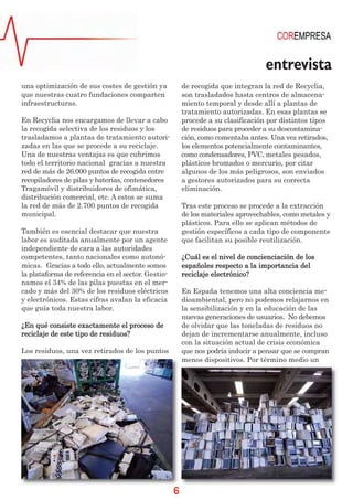 entrevista
una optimización de sus costes de gestión ya            de recogida que integran la red de Recyclia,
que nuestras cuatro fundaciones comparten               son trasladados hasta centros de almacena-
infraestructuras.                                       miento temporal y desde allí a plantas de
                                                        tratamiento autorizadas. En esas plantas se
En Recyclia nos encargamos de llevar a cabo             procede a su clasificación por distintos tipos
la recogida selectiva de los residuos y los             de residuos para proceder a su descontamina-
trasladamos a plantas de tratamiento autori-            ción, como comentaba antes. Una vez retirados,
zadas en las que se procede a su reciclaje.             los elementos potencialmente contaminantes,
Una de nuestras ventajas es que cubrimos                como condensadores, PVC, metales pesados,
todo el territorio nacional gracias a nuestra           plásticos bromados o mercurio, por citar
red de más de 26.000 puntos de recogida entre           algunos de los más peligrosos, son enviados
recopiladores de pilas y baterías, contenedores         a gestores autorizados para su correcta
Tragamóvil y distribuidores de ofimática,               eliminación.
distribución comercial, etc. A estos se suma
la red de más de 2.700 puntos de recogida               Tras este proceso se procede a la extracción
municipal.                                              de los materiales aprovechables, como metales y
                                                        plásticos. Para ello se aplican métodos de
También es esencial destacar que nuestra                gestión específicos a cada tipo de componente
labor es auditada anualmente por un agente              que facilitan su posible reutilización.
independiente de cara a las autoridades
competentes, tanto nacionales como autonó-              ¿Cuál es el nivel de concienciación de los
micas. Gracias a todo ello, actualmente somos           españoles respecto a la importancia del
la plataforma de referencia en el sector. Gestio-       reciclaje electrónico?
namos el 34% de las pilas puestas en el mer-
cado y más del 30% de los residuos eléctricos           En España tenemos una alta conciencia me-
y electrónicos. Estas cifras avalan la eficacia         dioambiental, pero no podemos relajarnos en
que guía toda nuestra labor.                            la sensibilización y en la educación de las
                                                        nuevas generaciones de usuarios. No debemos
¿En qué consiste exactamente el proceso de              de olvidar que las toneladas de residuos no
reciclaje de este tipo de residuos?                     dejan de incrementarse anualmente, incluso
                                                        con la situación actual de crisis económica
Los residuos, una vez retirados de los puntos           que nos podría inducir a pensar que se compran
                                                        menos dispositivos. Por término medio un




                                                    6
 