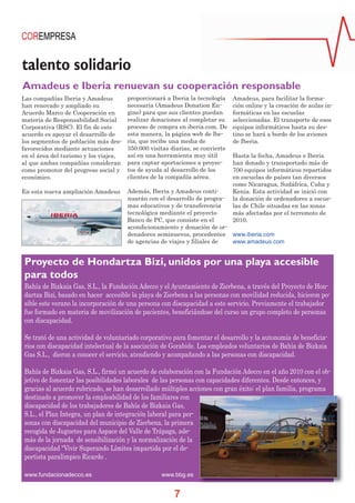 talento solidario
Amadeus e Iberia renuevan su cooperación responsable
Las compañías Iberia y Amadeus
han renovado y ampliado su
Acuerdo Marco de Cooperación en
materia de Responsabilidad Social
Corporativa (RSC). El fin de este
acuerdo es apoyar el desarrollo de
los segmentos de población más desfavorecidos mediante actuaciones
en el área del turismo y los viajes,
al que ambas compañías consideran
como promotor del progreso social y
económico.

proporcionará a Iberia la tecnología
necesaria (Amadeus Donation Engine) para que sus clientes puedan
realizar donaciones al completar su
proceso de compra en iberia.com. De
esta manera, la página web de lberia, que recibe una media de
350.000 visitas diarias, se convierte
así en una herramienta muy útil
para captar aportaciones a proyectos de ayuda al desarrollo de los
clientes de la compañía aérea.

En esta nueva ampliación Amadeus

Además, Iberia y Amadeus continuarán con el desarrollo de programas educativos y de transferencia
tecnológica mediante el proyecto
Banco de PC, que consiste en el
acondicionamiento y donación de ordenadores seminuevos, procedentes www.iberia.com
de agencias de viajes y filiales de
www.amadeus.com

Amadeus, para facilitar la formación online y la creación de aulas informáticas en las escuelas
seleccionadas. El transporte de esos
equipos informáticos hasta su destino se hará a bordo de los aviones
de Iberia.
Hasta la fecha, Amadeus e Iberia
han donado y transportado más de
700 equipos informáticos repartidos
en escuelas de países tan diversos
como Nicaragua, Sudáfrica, Cuba y
Kenia. Esta actividad se inició con
la donación de ordenadores a escuelas de Chile situadas en las zonas
más afectadas por el terremoto de
2010.

Proyecto de Hondartza Bizi, unidos por una playa accesible
para todos
Bahía de Bizkaia Gas, S.L., la Fundación Adecco y el Ayuntamiento de Zierbena, a través del Proyecto de Hondartza Bizi, basado en hacer accesible la playa de Zierbena a las personas con movilidad reducida, hicieron posible este verano la incorporación de una persona con discapacidad a este servicio. Previamente el trabajador
fue formado en materia de movilización de pacientes, beneficiándose del curso un grupo completo de personas
con discapacidad.
Se trató de una actividad de voluntariado corporativo para fomentar el desarrollo y la autonomía de beneficiarios con discapacidad intelectual de la asociación de Gorabide. Los empleados voluntarios de Bahía de Bizkaia
Gas S.L., dieron a conocer el servicio, atendiendo y acompañando a las personas con discapacidad.
Bahía de Bizkaia Gas, S.L., firmó un acuerdo de colaboración con la Fundación Adecco en el año 2010 con el objetivo de fomentar las posibilidades laborales de las personas con capacidades diferentes. Desde entonces, y
gracias al acuerdo rubricado, se han desarrollado múltiples acciones con gran éxito: el plan familia, programa
destinado a promover la empleabilidad de los familiares con
discapacidad de los trabajadores de Bahía de Bizkaia Gas,
S.L., el Plan Integra, un plan de integración laboral para personas con discapacidad del municipio de Zierbena, la primera
recogida de Juguetes para Aspace del Valle de Trápaga, además de la jornada de sensibilización y la normalización de la
discapacidad “Vivir Superando Límites impartida por el deportista paralímpico Ricardo .
www.fundacionadecco.es

www.bbg.es

7

 