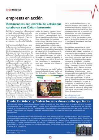 empresas en acción
Restaurantes con estrella de LetsBonus
colaboran con Oxfam Intermón
LetsBonus ha vuelto a colaborar por
segundo año con Oxfam Intermón
en su campaña navideña ”Alimentos con poder”, donando 1€ por ticket vendido en restaurantes
premiados o con Estrella Michelin

rables del planeta. Además, junto
con la campaña de ‘Restaurantes
con estrella’, los usuarios de LetsBonus también pueden hacer donativos espontáneos vinculados a
estas causas: La creación de cooperativas de productores de maíz
donde las familias trabajan para
poder alimentar a sus hijos y protegerlos de enfermedades; la creación
de cooperativas de productores de
arroz donde las familias trabajan
para poder alimentar a sus hijos y
llevarlos a la escuela y, también, la
creación de cooperativas de mujeres
que transforman el mango para
tener más recursos para alimentar
a sus hijos.

Así, la compañía LetsBonus –una
de las mayores webs de comercio
electrónico de nuestro país y compañía de compra colectiva pionera en
Europa y con gran presencia en España con 7,5 millones de subscriptores– ha colaborado solidariamente a
través de la iniciativa en la que por
cada ticket vendido en alguno de
sus Restaurantes con estrella -con
los que LetsBonus colabora –premiados o con Estrella Michelin- se
destina 1€ al proyecto “Alimentos
Estos ‘Alimentos con poder’ ya han
con poder”.La propuesta solidaria
cambiado la vida de casi medio mide la iniciativa de Oxfam Intermon
llar de familias en Burkina Faso, y
se fundamenta en que el arroz enseña a leer, el mango lucha por los
derechos de las mujeres, el maíz
previene el cólera o el café, que enseña a sumar. La iniciativa, que
trata el problema del hambre de
una forma positiva y original,
quiere llamar la atención de la ciudadanía sobre la importancia de la
producción de alimentos y cómo
éstos tienen el poder de transformar
la vida de las personas más vulne-

con la ayuda de LetsBonus y sus
usuarios se prevé que cambie la de
muchas familias más. Si bien LetsBonus colabora con la ONG en diferentes proyectos, en la campaña del
año anterior recaudó únicamente
durante la campaña de Navidad
más de 7.500 € que sirvieron para
apoyar la campaña de la ONG para
la siembra de cereales de familias
de Burkina Faso.
Fundada en septiembre de 2009,
LetsBonus ofrece una selección de
planes de ocio, viajes y productos exclusivos con descuentos de en torno
al 70%. Actualmente la empresa dispone de un equipo de unos 400 empleados. En España está presente
en unas 90 localidades y también
opera en Italia, Portugal, Argentina,
Chile y Uruguay. En enero de 2012,
LetsBonus pasó a formar parte de
Living Social, que está presente en
16 países en 5 continentes y unos
593 mercados, con más de 205 millones de tickets vendidos. El grupo
tiene 4.500 empleados y ayuda a
más de 63 millones de suscriptores a
descubrir experiencias locales. Actualmente, la compañía se ha convertido en uno de los más completos
directorios de ofertas de ocio y experiencias de nuestro país, con 7,5 millones de suscriptores.
www.letsbonus.com
www.oxfamintermon.org

Fundación Adecco y Endesa becan a alumnos discapacitados
La Fundación Adecco, en colaboración con Endesa, informa que dará 5 becas para el curso 2013-2014, fruto de
su compromiso con la integración social y laboral de las personas con discapacidad, a estudiantes con discapacidad de la Universidad de Sevilla. Cada beca está valorada en un importe máximo de 1.000 euros, que irán dirigidos a formaciones que amplíen y mejoren las posibilidades de inserción laboral de las personas con
discapacidad.
Los beneficiarios tienen certificado de discapacidad igual o superior al 33%, son estudiantes matriculados en
enseñanza oficial del curso 2013-2014 o cursan algún grado y/o titulación de la Escuela Politécnica Superior, la
Escuela Técnica Superior de Ingeniería o la Facultad de Química. La selección de los candidatos ha realizado
de acuerdo a criterios como su interés, motivación y expediente académico. El acuerdo tiene como objetivo la
integración, ya que las personas con discapacidad tienen una mínima representación en
el sector de la Ingeniería.
www.fundacionadecco.es
www.endesa.com

www.us.es

13

 