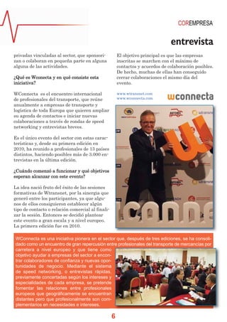 entrevista
privadas vinculadas al sector, que sponsorizan o colaboran en pequeña parte en alguna
alguna de las actividades.

El objetivo principal es que las empresas
inscritas se marchen con el máximo de
contactos y acuerdos de colaboración posibles.
De hecho, muchas de ellas han conseguido
cerrar colaboraciones el mismo día del
evento.

¿Qué es Wconecta y en qué consiste esta
iniciativa?
WConnecta es el encuentro internacional
de profesionales del transporte, que reúne
anualmente a empresas de transporte y
logística de toda Europa que quieren ampliar
su agenda de contactos e iniciar nuevas
colaboraciones a través de rondas de speed
networking y entrevistas breves.

www.wtransnet.com
www.wconnecta.com

Es el único evento del sector con estas características y, desde su primera edición en
2010, ha reunido a profesionales de 13 países
distintos, haciendo posibles más de 3.000 entrevistas en la última edición.
¿Cuándo comenzó a funcionar y qué objetivos
esperan alcanzar con este evento?
La idea nació fruto del éxito de las sesiones
formativas de Wtransnet, por la sinergia que
generó entre los participantes, ya que algunos de ellos consiguieron establecer algún
tipo de contacto o relación comercial al finalizar la sesión. Entonces se decidió plantear
este evento a gran escala y a nivel europeo.
La primera edición fue en 2010.
WConnecta es una iniciativa pionera en el sector que, después de tres ediciones, se ha consolidado como un encuentro de gran repercusión entre profesionales del transporte de mercancías por
carretera a nivel europeo y que tiene como
objetivo ayudar a empresas del sector a encontrar colaboradores de confianza y nuevas oportunidades de negocio. Mediante el sistema
de speed networking, o entrevistas rápidas,
previamente concertadas según los intereses y
especialidades de cada empresa, se pretende
fomentar las relaciones entre profesionales
europeos que geográficamente se encuentran
distantes pero que profesionalmente son complementarios en necesidades e intereses.

6

 