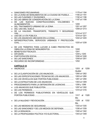 9
 SANCIONES PECUNIARIAS…………………………………………….. 1179 al 1184
 DE LA ZONA DE MONUMENTOS DE LA CIUDAD DE PUEBLA…… 1185 al 1191
 DE LAS FUSIONES Y DIVISIONES…………………………………….. 1192 al 1196
 DE LAS OBRAS DE CONSERVACIÓN DE LA ZONA………………… 1197 al 1199
 DE LAS NUEVAS CONSTRUCCIONES, VOLÚMENES Y
ALINEAMIENTOS………………………………………………………….. 1200
 DEL TRATAMIENTO URBANO DE LA ZONA…………………………. 1201 al 1207
 DEL USO DEL SUELO…………………………………………………….. 1208 al 1213
 DE LA VIALIDAD, TRANSPORTE, TRÁNSITO Y SEGURIDAD
VIAL…………………………………………………………………………. 1214 al 1217
 USO DE LA VÍA PÚBLICA………………………………………………… 1218 al 1221
 DE LOS ANUNCIOS UBICADOS EN LA ZONA……………………….. 1222 al 1224
 INFRAESTRUCTURA, SERVICIOS URBANOS Y PROTECCIÓN
CIVIL…………………………………………………………………………. 1225 al 1239
 DE LOS TRÁMITES PARA LLEVAR A CABO PROYECTOS DE
OBRA EN LA ZONA DE MONUMENTOS………………………………. 1240
 BENEFICIOS FISCALES………………………………………………….. 1241
 DIFUSIÓN…………………………………………………………………… 1244 y 1245
 PARTICIPACIÓN SOCIAL………………………………………………… 1246 al 1248
 DE LAS SANCIONES……………………………………………………… 1249 al 1251
 RECURSO DE INCONFORMIDAD………………………………………. 1252
CAPÍTULO 18
 ANUNCIOS………………………………………………………………….. 1253 al 1259
Quáter
 DE LA CLASIFICACIÓN DE LOS ANUNCIOS…………………………. 1260 al 1262
 DE LAS ESPECIFICACIONES TÉCNICAS DE LOS ANUNCIOS……. 1263 al 1280
 DE LOS VEHÍCULOS QUE PORTEN PUBLICIDAD…………………... 1281 al 1294
 DE LA ESTRUCTURA DE LOS ANUNCIOS……………………………. 1303 al 1309
 PROCEDIMIENTO PARA LA OBTENCIÓN DE LICENCIAS…………. 1295 y 1296
 LOS ANUNCIOS QUE PUBLICITEN…………………………………….. 1297 al 1302
 DE LOS PERMISOS……………………………………………………….. 1310 al 1316
 DE LOS PERMISOS PUBLICITARIOS EN VEHÍCULOS QUE
PORTEN PUBLICIDAD……………………………………………………. 1317 al 1328
Bis
 DE LA NULIDAD Y REVOCACIÓN………………………………………. 1329 al 1332
Bis
 DE LAS MEDIDAS DE SEGURIDAD……………………………………. 1333 al 1335
 DE LAS SANCIONES Y DE LOS MEDIOS DE DEFENSA…………… 1336 al 1339
 DE LA DENUNCIA…………………………………………………………. 1340 al 1342
 DE LA PROPAGANDA POLÍTICA Y/O ELECTORAL…………………. 1343 al 1349
 