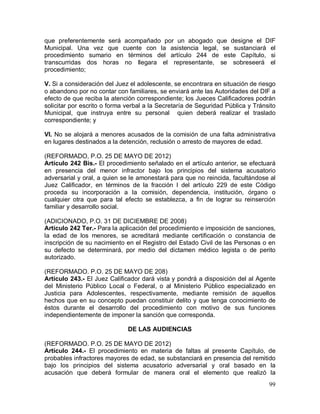 99
que preferentemente será acompañado por un abogado que designe el DIF
Municipal. Una vez que cuente con la asistencia legal, se sustanciará el
procedimiento sumario en términos del artículo 244 de este Capítulo, si
transcurridas dos horas no llegara el representante, se sobreseerá el
procedimiento;
V. Si a consideración del Juez el adolescente, se encontrara en situación de riesgo
o abandono por no contar con familiares, se enviará ante las Autoridades del DIF a
efecto de que reciba la atención correspondiente; los Jueces Calificadores podrán
solicitar por escrito o forma verbal a la Secretaría de Seguridad Pública y Tránsito
Municipal, que instruya entre su personal quien deberá realizar el traslado
correspondiente; y
VI. No se alojará a menores acusados de la comisión de una falta administrativa
en lugares destinados a la detención, reclusión o arresto de mayores de edad.
(REFORMADO, P.O. 25 DE MAYO DE 2012)
Artículo 242 Bis.- El procedimiento señalado en el artículo anterior, se efectuará
en presencia del menor infractor bajo los principios del sistema acusatorio
adversarial y oral, a quien se le amonestará para que no reincida, facultándose al
Juez Calificador, en términos de la fracción I del artículo 229 de este Código
proceda su incorporación a la comisión, dependencia, institución, órgano o
cualquier otra que para tal efecto se establezca, a fin de lograr su reinserción
familiar y desarrollo social.
(ADICIONADO, P.O. 31 DE DICIEMBRE DE 2008)
Artículo 242 Ter.- Para la aplicación del procedimiento e imposición de sanciones,
la edad de los menores, se acreditará mediante certificación o constancia de
inscripción de su nacimiento en el Registro del Estado Civil de las Personas o en
su defecto se determinará, por medio del dictamen médico legista o de perito
autorizado.
(REFORMADO. P.O. 25 DE MAYO DE 208)
Artículo 243.- El Juez Calificador dará vista y pondrá a disposición del al Agente
del Ministerio Público Local o Federal, o al Ministerio Público especializado en
Justicia para Adolescentes, respectivamente, mediante remisión de aquellos
hechos que en su concepto puedan constituir delito y que tenga conocimiento de
éstos durante el desarrollo del procedimiento con motivo de sus funciones
independientemente de imponer la sanción que corresponda.
DE LAS AUDIENCIAS
(REFORMADO. P.O. 25 DE MAYO DE 2012)
Artículo 244.- El procedimiento en materia de faltas al presente Capítulo, de
probables infractores mayores de edad, se substanciará en presencia del remitido
bajo los principios del sistema acusatorio adversarial y oral basado en la
acusación que deberá formular de manera oral el elemento que realizó la
 