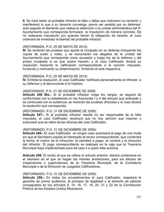 101
II. Se hará saber al probable infractor la falta o faltas que motivaron su remisión y
manifestará lo que a su derecho convenga, previo ser asistido por su defensor;
acto seguido el elemento que realiza la detención o la unidad administrativa del H.
Ayuntamiento que corresponda formulará la imputación de manera concreta. De
no realizarse imputación por quienes tienen la obligación de hacerlo, el Juez
ordenará de inmediato la libertad del probable infractor.
(REFORMADA, P.O. 25 DE MAYO DE 2012)
III. Se recibirán las pruebas que aporte el inculpado en su defensa incluyendo las
copias de audio y video, y se escucharán los alegatos de la unidad del
Ayuntamiento que corresponda como acusador y luego los de la defensa y del
propio inculpado si es que quiere hacerlo, y el Juez Calificador dictará su
resolución haciendo la calificación correspondiente a la sanción impuesta,
fundando y motivando su determinación, firmando el acta respectiva;
(REFORMADA, P.O. 25 DE MAYO DE 2012)
IV. Emitida la resolución, el Juez Calificador notificará personalmente al infractor, a
su defensor y al denunciante si lo hubiere;
(ADICIONADO, P.O. 31 DE DICIEMBRE DE 2008)
Artículo 246 Bis.- Si el probable infractor niega los cargos, se seguirá de
conformidad con lo establecido en las fracciones I y II del artículo que antecede y
se continuará con la audiencia, se recibirán las pruebas ofrecidas y el Juez dictará
la resolución que corresponda.
(REFORMADO. P.O. 31 DE DICIEMBRE DE 2008)
Artículo 247.- Si el probable infractor resulta no ser responsable de la falta
imputada, el Juez Calificador resolverá que no hay sanción que imponer y
autorizará que se retire de las oficinas del Juez Calificador.
(REFORMADO. P.O. 31 DE DICIEMBRE DE 2008)
Artículo 248.- El Juez Calificador en ningún caso autorizará el pago de una multa
sin que el Secretario expida al interesado el recibo correspondiente, que contendrá
la fecha, el motivo de la infracción, la cantidad a pagar, el nombre y la dirección
del infractor. El pago correspondiente se realizará en la caja que la Tesorería
Municipal haya implementado para tal caso o a quién ésta autorice.
Artículo 249. El recibo al que se refiere el artículo anterior, deberá contenerse en
el talonario en el que se hagan las mismas anotaciones, para los efectos de
inspecciones o supervisiones de la Tesorería Municipal, de la Contraloría
Municipal o de la Dirección de Juzgados Calificadores.
(REFORMADO. P.O. 31 DE DICIEMBRE DE 2008)
Artículo 250.- En todos los procedimientos el Juez Calificador, respetará la
garantía de previa audiencia, el principio de legalidad y el derecho de petición
consagrados en los artículos 8, 14, 16, 17, 18, 20, 21 y 22 de la Constitución
Política de los Estados Unidos Mexicanos.
 