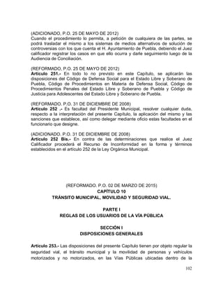 102
(ADICIONADO, P.O. 25 DE MAYO DE 2012)
Cuando el procedimiento lo permita, a petición de cualquiera de las partes, se
podrá trasladar el mismo a los sistemas de medios alternativos de solución de
controversias con los que cuenta el H. Ayuntamiento de Puebla, debiendo el Juez
calificador registrar los casos en que ello ocurra y darle seguimiento luego de la
Audiencia de Conciliación.
(REFORMADO, P.O. 25 DE MAYO DE 2012)
Artículo 251.- En todo lo no previsto en este Capítulo, se aplicarán las
disposiciones del Código de Defensa Social para el Estado Libre y Soberano de
Puebla, Código de Procedimientos en Materia de Defensa Social, Código de
Procedimientos Penales del Estado Libre y Soberano de Puebla y Código de
Justicia para Adolescentes del Estado Libre y Soberano de Puebla.
(REFORMADO. P.O. 31 DE DICIEMBRE DE 2008)
Artículo 252 .- Es facultad del Presidente Municipal, resolver cualquier duda,
respecto a la interpretación del presente Capítulo, la aplicación del mismo y las
sanciones que establece, así como delegar mediante oficio estas facultades en el
funcionario que designe.
(ADICIONADO. P.O. 31 DE DICIEMBRE DE 2008)
Artículo 252 Bis.- En contra de las determinaciones que realice el Juez
Calificador procederá el Recurso de Inconformidad en la forma y términos
establecidos en el artículo 252 de la Ley Orgánica Municipal.
(REFORMADO. P.O. 02 DE MARZO DE 2015)
CAPÍTULO 10
TRÁNSITO MUNICIPAL, MOVILIDAD Y SEGURIDAD VIAL.
PARTE I
REGLAS DE LOS USUARIOS DE LA VÍA PÚBLICA
SECCIÓN I
DISPOSICIONES GENERALES
Artículo 253.- Las disposiciones del presente Capítulo tienen por objeto regular la
seguridad vial, el tránsito municipal y la movilidad de personas y vehículos
motorizados y no motorizados, en las Vías Públicas ubicadas dentro de la
 