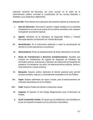 103
extensión territorial del Municipio, así como proveer en el orden de la
administración pública municipal al cumplimiento de las normas federales y
estatales y sus respectivos reglamentos.
Artículo 254.- Para efectos de la aplicación del presente Capítulo se entiende por:
I. Acta de Infracción: Documento impreso o digital validado por la autoridad
competente en el cual se da cuenta de los hechos sucedidos ante cualquier
transgresión al presente Capítulo;
II. Agente: Elemento de la Secretaría de Seguridad Pública y Tránsito
Municipal adscrito a la Dirección de Tránsito Municipal;
III. Alcoholímetro: Es el instrumento destinado a medir la concentración de
alcohol en el aire espirado por una persona;
IV. Alimentadores: Rutas de desplazamiento de áreas colindantes a la troncal;
V. Áreas de Transferencia o Servicios Complementarios: Aquellas que
incluyen las instalaciones de lugares de resguardo de bicicletas, las
terminales urbanas, suburbanas y foráneas, las estaciones de transporte de
pasajeros, los paraderos, los sitios, los estacionamientos públicos, bahías y
otras estaciones o áreas similares;
VI. Banqueta: Espacio público destinado al tránsito peatonal para permitir
accesos cómodos, seguros y universalmente accesibles en la Vía Pública;
VII. Cajón: Espacio delimitado por rayas o trazas, para el estacionamiento de
vehículos automotores en la Vía Pública;
VIII. Calle: Espacio Público de tránsito e interacción social;
IX. Capítulo: El Capítulo 10 del Código Reglamentario para el Municipio de
Puebla;
X. Carril compartido ciclista: Es aquel que da preferencia a las bicicletas en
el que se comparte el espacio con los vehículos motorizados;
 
