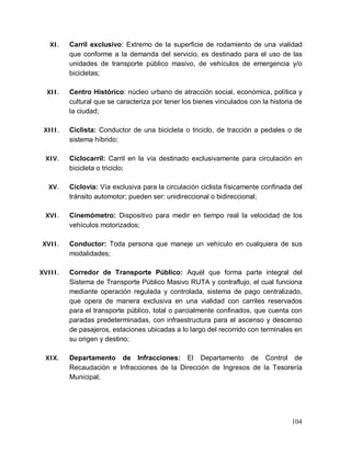 104
XI. Carril exclusivo: Extremo de la superficie de rodamiento de una vialidad
que conforme a la demanda del servicio, es destinado para el uso de las
unidades de transporte público masivo, de vehículos de emergencia y/o
bicicletas;
XII. Centro Histórico: núcleo urbano de atracción social, económica, política y
cultural que se caracteriza por tener los bienes vinculados con la historia de
la ciudad;
XIII. Ciclista: Conductor de una bicicleta o triciclo, de tracción a pedales o de
sistema híbrido;
XIV. Ciclocarril: Carril en la vía destinado exclusivamente para circulación en
bicicleta o triciclo;
XV. Ciclovía: Vía exclusiva para la circulación ciclista físicamente confinada del
tránsito automotor; pueden ser: unidireccional o bidireccional;
XVI. Cinemómetro: Dispositivo para medir en tiempo real la velocidad de los
vehículos motorizados;
XVII. Conductor: Toda persona que maneje un vehículo en cualquiera de sus
modalidades;
XVIII. Corredor de Transporte Público: Aquél que forma parte integral del
Sistema de Transporte Público Masivo RUTA y contraflujo, el cual funciona
mediante operación regulada y controlada, sistema de pago centralizado,
que opera de manera exclusiva en una vialidad con carriles reservados
para el transporte público, total o parcialmente confinados, que cuenta con
paradas predeterminadas, con infraestructura para el ascenso y descenso
de pasajeros, estaciones ubicadas a lo largo del recorrido con terminales en
su origen y destino;
XIX. Departamento de Infracciones: El Departamento de Control de
Recaudación e Infracciones de la Dirección de Ingresos de la Tesorería
Municipal;
 