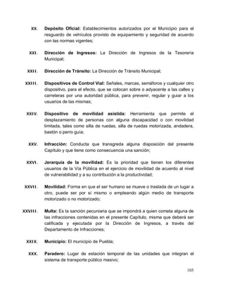 105
XX. Depósito Oficial: Establecimientos autorizados por el Municipio para el
resguardo de vehículos provisto de equipamiento y seguridad de acuerdo
con las normas vigentes;
XXI. Dirección de Ingresos: La Dirección de Ingresos de la Tesorería
Municipal;
XXII. Dirección de Tránsito: La Dirección de Tránsito Municipal;
XXIII. Dispositivos de Control Vial: Señales, marcas, semáforos y cualquier otro
dispositivo, para el efecto, que se colocan sobre o adyacente a las calles y
carreteras por una autoridad pública, para prevenir, regular y guiar a los
usuarios de las mismas;
XXIV. Dispositivo de movilidad asistida: Herramienta que permite el
desplazamiento de personas con alguna discapacidad o con movilidad
limitada, tales como silla de ruedas, silla de ruedas motorizada, andadera,
bastón o perro guía;
XXV. Infracción: Conducta que transgreda alguna disposición del presente
Capítulo y que tiene como consecuencia una sanción;
XXVI. Jerarquía de la movilidad: Es la prioridad que tienen los diferentes
usuarios de la Vía Pública en el ejercicio de movilidad de acuerdo al nivel
de vulnerabilidad y a su contribución a la productividad;
XXVII. Movilidad: Forma en que el ser humano se mueve o traslada de un lugar a
otro, puede ser por sí mismo o empleando algún medio de transporte
motorizado o no motorizado;
XXVIII. Multa: Es la sanción pecuniaria que se impondrá a quien cometa alguna de
las infracciones contenidas en el presente Capítulo, misma que deberá ser
calificada y ejecutada por la Dirección de Ingresos, a través del
Departamento de Infracciones;
XXIX. Municipio: El municipio de Puebla;
XXX. Paradero: Lugar de estación temporal de las unidades que integran el
sistema de transporte público masivo;
 