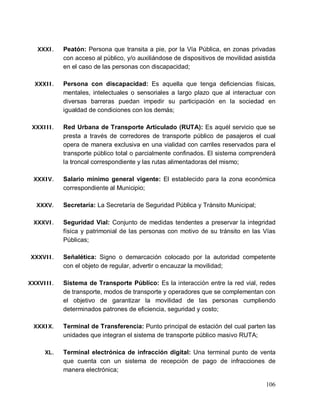106
XXXI. Peatón: Persona que transita a pie, por la Vía Pública, en zonas privadas
con acceso al público, y/o auxiliándose de dispositivos de movilidad asistida
en el caso de las personas con discapacidad;
XXXII. Persona con discapacidad: Es aquella que tenga deficiencias físicas,
mentales, intelectuales o sensoriales a largo plazo que al interactuar con
diversas barreras puedan impedir su participación en la sociedad en
igualdad de condiciones con los demás;
XXXIII. Red Urbana de Transporte Articulado (RUTA): Es aquél servicio que se
presta a través de corredores de transporte público de pasajeros el cual
opera de manera exclusiva en una vialidad con carriles reservados para el
transporte público total o parcialmente confinados. El sistema comprenderá
la troncal correspondiente y las rutas alimentadoras del mismo;
XXXIV. Salario mínimo general vigente: El establecido para la zona económica
correspondiente al Municipio;
XXXV. Secretaría: La Secretaría de Seguridad Pública y Tránsito Municipal;
XXXVI. Seguridad Vial: Conjunto de medidas tendentes a preservar la integridad
física y patrimonial de las personas con motivo de su tránsito en las Vías
Públicas;
XXXVII. Señalética: Signo o demarcación colocado por la autoridad competente
con el objeto de regular, advertir o encauzar la movilidad;
XXXVIII. Sistema de Transporte Público: Es la interacción entre la red vial, redes
de transporte, modos de transporte y operadores que se complementan con
el objetivo de garantizar la movilidad de las personas cumpliendo
determinados patrones de eficiencia, seguridad y costo;
XXXIX. Terminal de Transferencia: Punto principal de estación del cual parten las
unidades que integran el sistema de transporte público masivo RUTA;
XL. Terminal electrónica de infracción digital: Una terminal punto de venta
que cuenta con un sistema de recepción de pago de infracciones de
manera electrónica;
 