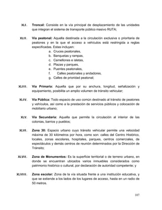 107
XLI. Troncal: Consiste en la vía principal de desplazamiento de las unidades
que integran el sistema de transporte público masivo RUTA;
XLII. Vía peatonal: Aquella destinada a la circulación exclusiva o prioritaria de
peatones y en la que el acceso a vehículos está restringida a reglas
especificadas. Estas incluyen:
a. Cruces peatonales,
b. Banquetas y rampas,
c. Camellones e isletas,
d. Plazas y parques,
e. Puentes peatonales,
f. Calles peatonales y andadores,
g. Calles de prioridad peatonal;
XLIII. Vía Primaria: Aquella que por su anchura, longitud, señalización y
equipamiento, posibilita un amplio volumen de tránsito vehicular;
XLIV. Vía Pública: Todo espacio de uso común destinado al tránsito de peatones
y vehículos, así como a la prestación de servicios públicos y colocación de
mobiliario urbano;
XLV. Vía Secundaria: Aquella que permite la circulación al interior de las
colonias, barrios y pueblos;
XLVI. Zona 30: Espacio urbano cuyo tránsito vehicular permite una velocidad
máxima de 30 kilómetros por hora, como son: calles del Centro Histórico,
locales, zonas escolares, hospitales, parques, centros comerciales, de
espectáculos y demás centros de reunión determinados por la Dirección de
Tránsito;
XLVII. Zona de Monumentos: Es la superficie territorial o de terreno urbano, en
donde se encuentran ubicados varios inmuebles considerados como
patrimonio histórico o cultural, por declaración de autoridad competente; y
XLVIII. Zona escolar: Zona de la vía situada frente a una institución educativa, y
que se extiende a los lados de los lugares de acceso, hasta en un radio de
50 metros.
 