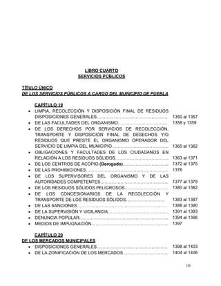 10
LIBRO CUARTO
SERVICIOS PÚBLICOS
TÍTULO ÚNICO
DE LOS SERVICIOS PÚBLICOS A CARGO DEL MUNICIPIO DE PUEBLA
CAPÍTULO 19
 LIMPIA, RECOLECCIÓN Y DISPOSICIÓN FINAL DE RESIDUOS
DISPOSICIONES GENERALES…………………………………………. 1350 al 1357
 DE LAS FACULTADES DEL ORGANISMO……………………………. 1358 y 1359
 DE LOS DERECHOS POR SERVICIOS DE RECOLECCIÓN,
TRANSPORTE Y DISPOSICIÓN FINAL DE DESECHOS Y/O
RESIDUOS QUE PRESTE EL ORGANISMO OPERADOR DEL
SERVICIO DE LIMPIA DEL MUNICIPIO………………………………… 1360 al 1362
 OBLIGACIONES Y FACULTADES DE LOS CIUDADANOS EN
RELACIÓN A LOS RESIDUOS SÓLIDOS………………………………. 1363 al 1371
 DE LOS CENTROS DE ACOPIO (Derogado)………………………….. 1372 al 1375
 DE LAS PROHIBICIONES………………………………………………… 1376
 DE LOS SUPERVISORES DEL ORGANISMO Y DE LAS
AUTORIDADES COMPETENTES……………………………………….. 1377 al 1379
 DE LOS RESIDUOS SÓLIDOS PELIGROSOS………………………… 1380 al 1382
 DE LOS CONCESIONARIOS DE LA RECOLECCIÓN Y
TRANSPORTE DE LOS RESIDUOS SÓLIDOS……………………… 1383 al 1387
 DE LAS SANCIONES……………………………………………………… 1388 al 1390
 DE LA SUPERVISIÓN Y VIGILANCIA…………………………………… 1391 al 1393
 DENUNCIA POPULAR…………………………………………………….. 1394 al 1396
 MEDIOS DE IMPUGNACIÓN…………………………………………….. 1397
CAPÍTULO 20
DE LOS MERCADOS MUNICIPALES
 DISPOSICIONES GENERALES…………………………………………. 1398 al 1403
 DE LA ZONIFICACIÓN DE LOS MERCADOS…………………………. 1404 al 1406
 