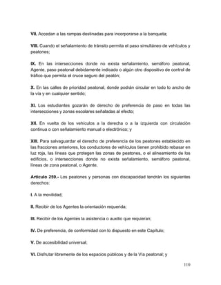 110
VII. Accedan a las rampas destinadas para incorporarse a la banqueta;
VIII. Cuando el señalamiento de tránsito permita el paso simultáneo de vehículos y
peatones;
IX. En las intersecciones donde no exista señalamiento, semáforo peatonal,
Agente, paso peatonal debidamente indicado o algún otro dispositivo de control de
tráfico que permita el cruce seguro del peatón;
X. En las calles de prioridad peatonal, donde podrán circular en todo lo ancho de
la vía y en cualquier sentido;
XI. Los estudiantes gozarán de derecho de preferencia de paso en todas las
intersecciones y zonas escolares señaladas al efecto;
XII. En vuelta de los vehículos a la derecha o a la izquierda con circulación
continua o con señalamiento manual o electrónico; y
XIII. Para salvaguardar el derecho de preferencia de los peatones establecido en
las fracciones anteriores, los conductores de vehículos tienen prohibido rebasar en
luz roja, las líneas que protegen las zonas de peatones, o el alineamiento de los
edificios, o intersecciones donde no exista señalamiento, semáforo peatonal,
líneas de zona peatonal, o Agente.
Artículo 259.- Los peatones y personas con discapacidad tendrán los siguientes
derechos:
I. A la movilidad;
II. Recibir de los Agentes la orientación requerida;
III. Recibir de los Agentes la asistencia o auxilio que requieran;
IV. De preferencia, de conformidad con lo dispuesto en este Capítulo;
V. De accesibilidad universal;
VI. Disfrutar libremente de los espacios públicos y de la Vía peatonal; y
 