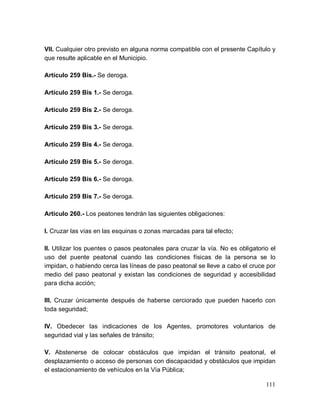 111
VII. Cualquier otro previsto en alguna norma compatible con el presente Capítulo y
que resulte aplicable en el Municipio.
Artículo 259 Bis.- Se deroga.
Artículo 259 Bis 1.- Se deroga.
Artículo 259 Bis 2.- Se deroga.
Artículo 259 Bis 3.- Se deroga.
Artículo 259 Bis 4.- Se deroga.
Artículo 259 Bis 5.- Se deroga.
Artículo 259 Bis 6.- Se deroga.
Artículo 259 Bis 7.- Se deroga.
Artículo 260.- Los peatones tendrán las siguientes obligaciones:
I. Cruzar las vías en las esquinas o zonas marcadas para tal efecto;
II. Utilizar los puentes o pasos peatonales para cruzar la vía. No es obligatorio el
uso del puente peatonal cuando las condiciones físicas de la persona se lo
impidan, o habiendo cerca las líneas de paso peatonal se lleve a cabo el cruce por
medio del paso peatonal y existan las condiciones de seguridad y accesibilidad
para dicha acción;
III. Cruzar únicamente después de haberse cerciorado que pueden hacerlo con
toda seguridad;
IV. Obedecer las indicaciones de los Agentes, promotores voluntarios de
seguridad vial y las señales de tránsito;
V. Abstenerse de colocar obstáculos que impidan el tránsito peatonal, el
desplazamiento o acceso de personas con discapacidad y obstáculos que impidan
el estacionamiento de vehículos en la Vía Pública;
 