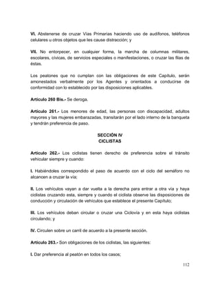 112
VI. Abstenerse de cruzar Vías Primarias haciendo uso de audífonos, teléfonos
celulares u otros objetos que les cause distracción; y
VII. No entorpecer, en cualquier forma, la marcha de columnas militares,
escolares, cívicas, de servicios especiales o manifestaciones, o cruzar las filas de
éstas.
Los peatones que no cumplan con las obligaciones de este Capítulo, serán
amonestados verbalmente por los Agentes y orientados a conducirse de
conformidad con lo establecido por las disposiciones aplicables.
Artículo 260 Bis.- Se deroga.
Artículo 261.- Los menores de edad, las personas con discapacidad, adultos
mayores y las mujeres embarazadas, transitarán por el lado interno de la banqueta
y tendrán preferencia de paso.
SECCIÓN IV
CICLISTAS
Artículo 262.- Los ciclistas tienen derecho de preferencia sobre el tránsito
vehicular siempre y cuando:
I. Habiéndoles correspondido el paso de acuerdo con el ciclo del semáforo no
alcancen a cruzar la vía;
II. Los vehículos vayan a dar vuelta a la derecha para entrar a otra vía y haya
ciclistas cruzando esta, siempre y cuando el ciclista observe las disposiciones de
conducción y circulación de vehículos que establece el presente Capítulo;
III. Los vehículos deban circular o cruzar una Ciclovía y en esta haya ciclistas
circulando; y
IV. Circulen sobre un carril de acuerdo a la presente sección.
Artículo 263.- Son obligaciones de los ciclistas, las siguientes:
I. Dar preferencia al peatón en todos los casos;
 