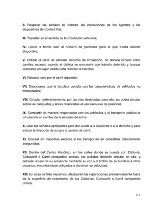 113
II. Respetar las señales de tránsito, las indicaciones de los Agentes y los
dispositivos de Control Vial;
III. Transitar en el sentido de la circulación vehicular;
IV. Llevar a bordo sólo al número de personas para el que exista asiento
disponible;
V. Utilizar el carril de extrema derecha de circulación, no deberá circular entre
carriles, excepto cuando el ciclista se encuentre con tránsito detenido y busque
colocarse en lugar visible para reiniciar la marcha;
VI. Rebasar sólo por el carril izquierdo;
VII. Cerciorarse que la bicicleta cumpla con las características de vehículos no
motorizados;
VIII. Circular preferentemente, por las vías destinadas para ello; no podrá circular
sobre las banquetas y áreas reservadas al uso exclusivo de peatones;
IX. Compartir de manera responsable con los vehículos y el transporte público la
circulación en carriles de la extrema derecha;
X. Usar las señales apropiadas para dar vuelta a la izquierda o a la derecha y para
indicar la dirección de su giro o cambio de carril;
XI. Circular sin mascotas excepto si las transportan en canastillas debidamente
aseguradas;
XII. Dentro del Centro Histórico, en las calles donde se cuenta con Ciclovía,
Ciclocarril ó Carril compartido ciclista, los ciclistas deberán circular en ella, y
deberán avisar de su presencia mediante su voz o el timbre de su bicicleta a otros
usuarios, encontrándose obligados a disminuir su velocidad;
XIII. En caso de falla mecánica, efectuarán las reparaciones preferentemente fuera
de la superficie de rodamiento de las Ciclovías, Ciclocarril ó Carril compartido
ciclista;
 