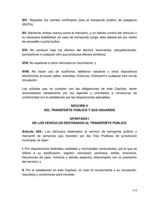 114
XIV. Respetar los carriles confinados para el transporte público de pasajeros
(RUTA);
XV. Mantener ambas manos sobre el manubrio, y un debido control del vehículo o
su necesaria estabilidad, en caso de transportar carga, ésta deberá ser por medio
de canastilla o porta bultos;
XVI. No conducir bajo los efectos del alcohol, enervantes, estupefacientes,
psicoactivos o cualquier otro que produzca efectos similares;
XVII. No sujetarse a otros vehículos en movimiento; y
XVIII. No hacer uso de audífonos, teléfonos celulares u otros dispositivos
electrónicos al cruzar calles, avenidas, Ciclovías, Ciclocarril o cualquier otra vía de
circulación.
Los ciclistas que no cumplan con las obligaciones de este Capítulo, serán
amonestados verbalmente por los Agentes y orientados a conducirse de
conformidad con lo establecido por las disposiciones aplicables.
SECCIÓN V
DEL TRANSPORTE PÚBLICO Y SUS USUARIOS
APARTADO I
DE LOS VEHÍCULOS DESTINADOS AL TRANSPORTE PÚBLICO
Artículo 264.- Los vehículos destinados al servicio de transporte público y
mercantil de personas que transiten por las Vías Públicas de jurisdicción
municipal, se rigen:
I. Por disposiciones federales, estatales y municipales conducentes, por lo que se
refiere a su clasificación, registro, concesión, permisos, tarifas, itinerarios,
frecuencias de paso, horarios y demás aspectos relacionados con la prestación
del servicio; y
II. Por lo establecido en este Capítulo, en todo lo concerniente a su circulación,
requisitos y condiciones para transitar.
 