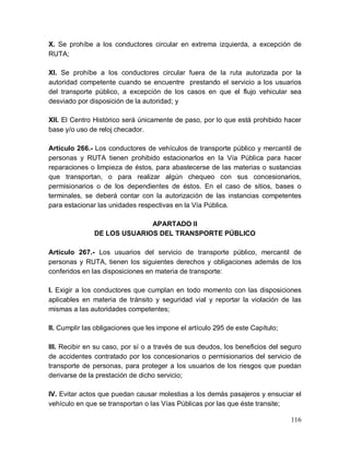 116
X. Se prohíbe a los conductores circular en extrema izquierda, a excepción de
RUTA;
XI. Se prohíbe a los conductores circular fuera de la ruta autorizada por la
autoridad competente cuando se encuentre prestando el servicio a los usuarios
del transporte público, a excepción de los casos en que el flujo vehicular sea
desviado por disposición de la autoridad; y
XII. El Centro Histórico será únicamente de paso, por lo que está prohibido hacer
base y/o uso de reloj checador.
Artículo 266.- Los conductores de vehículos de transporte público y mercantil de
personas y RUTA tienen prohibido estacionarlos en la Vía Pública para hacer
reparaciones o limpieza de éstos, para abastecerse de las materias o sustancias
que transportan, o para realizar algún chequeo con sus concesionarios,
permisionarios o de los dependientes de éstos. En el caso de sitios, bases o
terminales, se deberá contar con la autorización de las instancias competentes
para estacionar las unidades respectivas en la Vía Pública.
APARTADO II
DE LOS USUARIOS DEL TRANSPORTE PÚBLICO
Artículo 267.- Los usuarios del servicio de transporte público, mercantil de
personas y RUTA, tienen los siguientes derechos y obligaciones además de los
conferidos en las disposiciones en materia de transporte:
I. Exigir a los conductores que cumplan en todo momento con las disposiciones
aplicables en materia de tránsito y seguridad vial y reportar la violación de las
mismas a las autoridades competentes;
II. Cumplir las obligaciones que les impone el artículo 295 de este Capítulo;
III. Recibir en su caso, por sí o a través de sus deudos, los beneficios del seguro
de accidentes contratado por los concesionarios o permisionarios del servicio de
transporte de personas, para proteger a los usuarios de los riesgos que puedan
derivarse de la prestación de dicho servicio;
IV. Evitar actos que puedan causar molestias a los demás pasajeros y ensuciar el
vehículo en que se transportan o las Vías Públicas por las que éste transite;
 