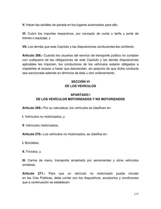 117
V. Hacer las señales de parada en los lugares autorizados para ello;
VI. Cubrir los importes respectivos, por concepto de cuota o tarifa y porte de
bienes o equipaje; y
VII. Los demás que este Capítulo y las disposiciones conducentes les confieran.
Artículo 268.- Cuando los usuarios del servicio de transporte público no cumplan
con cualquiera de las obligaciones de este Capítulo y las demás disposiciones
aplicables les imponen, los conductores de los vehículos estarán obligados a
impedirles el acceso o hacer que desciendan, sin perjuicio de que dicha conducta
sea sancionada además en términos de éste u otro ordenamiento.
SECCIÓN VI
DE LOS VEHÍCULOS
APARTADO I
DE LOS VEHÍCULOS MOTORIZADOS Y NO MOTORIZADOS
Artículo 269.- Por su naturaleza, los vehículos se clasifican en:
I. Vehículos no motorizados; y
II. Vehículos motorizados.
Artículo 270.- Los vehículos no motorizados, se clasifica en:
I. Bicicletas;
II. Triciclos; y
III. Carros de mano, transporte arrastrado por semovientes y otros vehículos
similares.
Artículo 271.- Para que un vehículo no motorizado pueda circular
en las Vías Públicas, debe contar con los dispositivos, accesorios y condiciones
que a continuación se establecen:
 