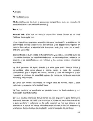 119
X. Grúas;
XI. Tractocamiones;
XII. Equipo Especial Móvil, en el que quedan comprendidos todos los vehículos no
especificados en la enumeración anterior; y
XIII. RUTA.
Artículo 274.- Para que un vehículo motorizado pueda circular en las Vías
Públicas, debe contar con:
I. Los dispositivos, accesorios y condiciones que a continuación se establecen, de
conformidad con las características del vehículo y las disposiciones vigentes en
materia de movilidad y seguridad vial, transporte, ecología y protección al medio
ambiente y además:
a) Encontrarse en buen estado de funcionamiento y operación, debiendo reunir las
condiciones mínimas de seguridad necesarias para los ocupantes y terceros, de
acuerdo a las especificaciones de vehículo y las normas oficiales mexicanas
aplicables;
b) Estar provistos de algún aparato que sirva para emitir sonidos claros y
perceptibles, tales como claxon o bocina, según la clase del vehículo,
considerando que el empleo de sirenas, torretas y luces de emergencia queda
reservado a vehículos de seguridad pública, del cuerpo de bomberos, convoyes
militares y ambulancias;
c) Contar con ruedas enllantadas; en ningún caso de madera, metal u otros
materiales que puedan dañar la Vía Pública;
d) Estar provistos de velocímetro en perfecto estado de funcionamiento y con
iluminación durante la noche;
e) Tener fanales delanteros de luz blanca fija, con dispositivos para disminuir la
intensidad de luz en los casos que así lo exija la circulación; luces intermitentes en
la parte posterior y delantera; en la parte posterior luz roja que accione y se
intensifique al aplicar los frenos y luz blanca que accione al circular de reversa y
una luz que ilumine la placa de circulación posterior después del atardecer;
 