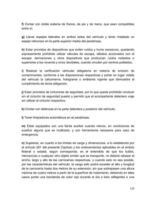 120
f) Contar con doble sistema de frenos, de pie y de mano, que sean compatibles
entre sí;
g) Llevar espejos laterales en ambos lados del vehículo y tener instalado un
espejo retrovisor en la parte superior media del parabrisas;
h) Estar provistos de dispositivos que eviten ruidos y humo excesivos, quedando
expresamente prohibido utilizar válvulas de escape, silbatos accionados con el
escape, derivaciones y otros dispositivos que produzcan ruidos molestos o
superiores a los noventa y cinco decibeles, cuando circulen por centros poblados;
i) Realizar la verificación vehicular obligatoria en materia de emisión de
contaminantes, conforme a las disposiciones respectivas y portar en lugar visible
del vehículo la calcomanía, holograma o emblema vigente que demuestre el
cumplimiento de dicha obligación;
j) Estar provistos de cinturones de seguridad, por lo que queda prohibido conducir
sin el cinturón de seguridad puesto y permitir que el acompañante delantero viaje
sin utilizar el cinturón respectivo;
k) Contar con defensas en la parte delantera y posterior del vehículo;
l) Tener limpiadores automáticos en el parabrisas;
m) Estar equipados con una llanta auxiliar cuando menos, en condiciones de
sustituir alguna que se inutilizare, y con herramienta necesaria para caso de
emergencia;
n) Sujetarse, en cuanto a los límites de carga y dimensiones, a lo establecido por
el artículo 281 del presente Capítulo y los ordenamientos aplicables en el ámbito
federal o estatal, según corresponda, en el entendido de que los bultos,
mercancías o cualquier otro objeto similar que se transporte, no deberá rebasar el
ancho, largo y alto de las carrocerías respectivas, y cuando esto no sea posible,
por las características del vehículo, la carga sólo podrá exceder el alto y longitud
de la carrocería hasta dos metros de su extensión, sin que sobrepasen una altura
máxima de cuatro metros a partir de la superficie de rodamiento, debiendo en tales
casos portar una banderola de color rojo durante el día o bien reflejantes o una
 