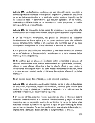 123
Artículo 277.- La clasificación, condiciones de uso, obtención, canje, reposición y
demás aspectos relacionados con las placas, engomados y tarjetas de circulación
de los vehículos que transitan en el Municipio, quedan sujetas a disposiciones de
la legislación fiscal y administrativa que resulten aplicables en la materia,
quedando prohibida la circulación de vehículos con placas y tarjeta de circulación
correspondientes a otros vehículos.
Artículo 278.- La colocación de las placas de circulación y los engomados alfa
numéricos que en su caso correspondan, se rigen por las siguientes disposiciones:
I. En los vehículos motorizados, las placas de circulación se colocarán
invariablemente de forma legible y en las partes destinado para ello, debiendo
quedar completamente visibles, y el engomado alfa numérico que en su caso
corresponda, en alguno de los vidrios laterales o el medallón del vehículo;
II. Las placas de circulación para motocicletas y otra clase de vehículos distintos
de los señalados en la fracción anterior, se colocarán en la parte posterior de los
mismos y destinada para ello;
III. Se prohíbe que las placas de circulación estén remachadas o soldadas al
vehículo y llevar sobre éstas, anexas a las mismas o en lugar de ellas, distintivos,
objetos u otras placas, diferentes a las de diseño oficial o con rótulos e
inscripciones de cualquier índole, así como micas o reflejantes que oculten, velen
o impidan ver con claridad, parcial o totalmente, la matricula alfa numérica de las
mismas; y
IV. En caso de placas de demostración, no se requerirá engomado.
Artículo 279.- La alteración o destrucción indebida, parcial o total, de las placas
de circulación, engomados, tarjetas de circulación, permisos para circular, será
motivo de poner a disposición inmediata al conductor y el vehículo ante la
autoridad competente, de acuerdo con lo siguiente:
I. En caso de pérdida, extravío o robo de cualquiera de ellos, el interesado deberá
notificarlo inmediatamente a la autoridad correspondiente y seguir el trámite
respectivo para su reposición, dentro de un término no mayor de treinta días
naturales contados a partir del día siguiente a aquél en que ocurra alguno de los
percances mencionados. Para evitar que la unidad sea retirada de la circulación,
el propietario o conductor deberá acreditar el cumplimiento de lo anterior.
 