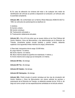 124
II. En caso de alteración de números del motor o de cualquier otro medio de
identificación del vehículo se pondrá a disposición al conductor y el vehículo ante
la autoridad competente.
Artículo 280.- De conformidad con la Norma Oficial Mexicana NOM-012-SCT-2-
1995, los vehículos de autotransporte se clasifican en:
I. Autobús;
II. Camión unitario;
III. Camión remolque;
IV. Tractocamión articulado; y
V. Tractocamión doblemente articulado.
Artículo 281.- Con el fin de evitar que se causen daños en las Vías Públicas del
Centro Histórico, Zona de Monumentos y las determinadas por la Dirección de
Tránsito, únicamente podrán circular autobús y camión unitario, debiendo
sujetarse a los siguientes límites máximos de carga y dimensiones:
I. Peso total, incluyendo el de la carga: 23,000 kilos;
II. Largo máximo: 14 metros;
III. Ancho máximo: 3.5 metros;
IV. Altura máxima desde la superficie de rodamiento: 4 metros; y
V. Ancho máximo de la carga que se transporte: 2.5 metros.
Artículo 281 Bis.- Se deroga.
Artículo 281 Ter.- Se deroga.
Artículo 281 Quáter.- Se deroga.
Artículo 281 Quinquies.- Se deroga.
Artículo 282.- Podrá circular el camión remolque por las vías de circulación del
Centro Histórico y Zona de Monumentos con previa solicitud de permiso y
autorización de la Dirección de Transito, no debiendo exceder de los 14.63 m. de
largo así como cumplir con las especificaciones señaladas en el artículo anterior.
 
